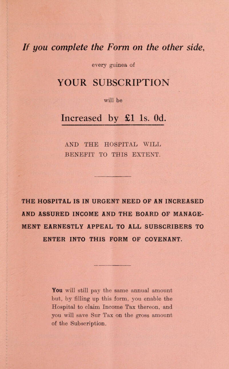 If you complete the Form on the other side, every guinea of YOUR SUBSCRIPTION will be Increased by £1 Is. Od. AND THE HOSPITAL WILL BENEFIT TO THIS EXTENT. THE HOSPITAL IS IN URGENT NEED OF AN INCREASED AND ASSURED INCOME AND THE BOARD OF MANAGE¬ MENT EARNESTLY APPEAL TO ALL SUBSCRIBERS TO ENTER INTO THIS FORM OF COVENANT. You will still pay the same annual amount but, by filling up this form, you enable the Hospital to claim Income Tax thereon, and you will save Sur Tax on the gross amount of the Subscription.