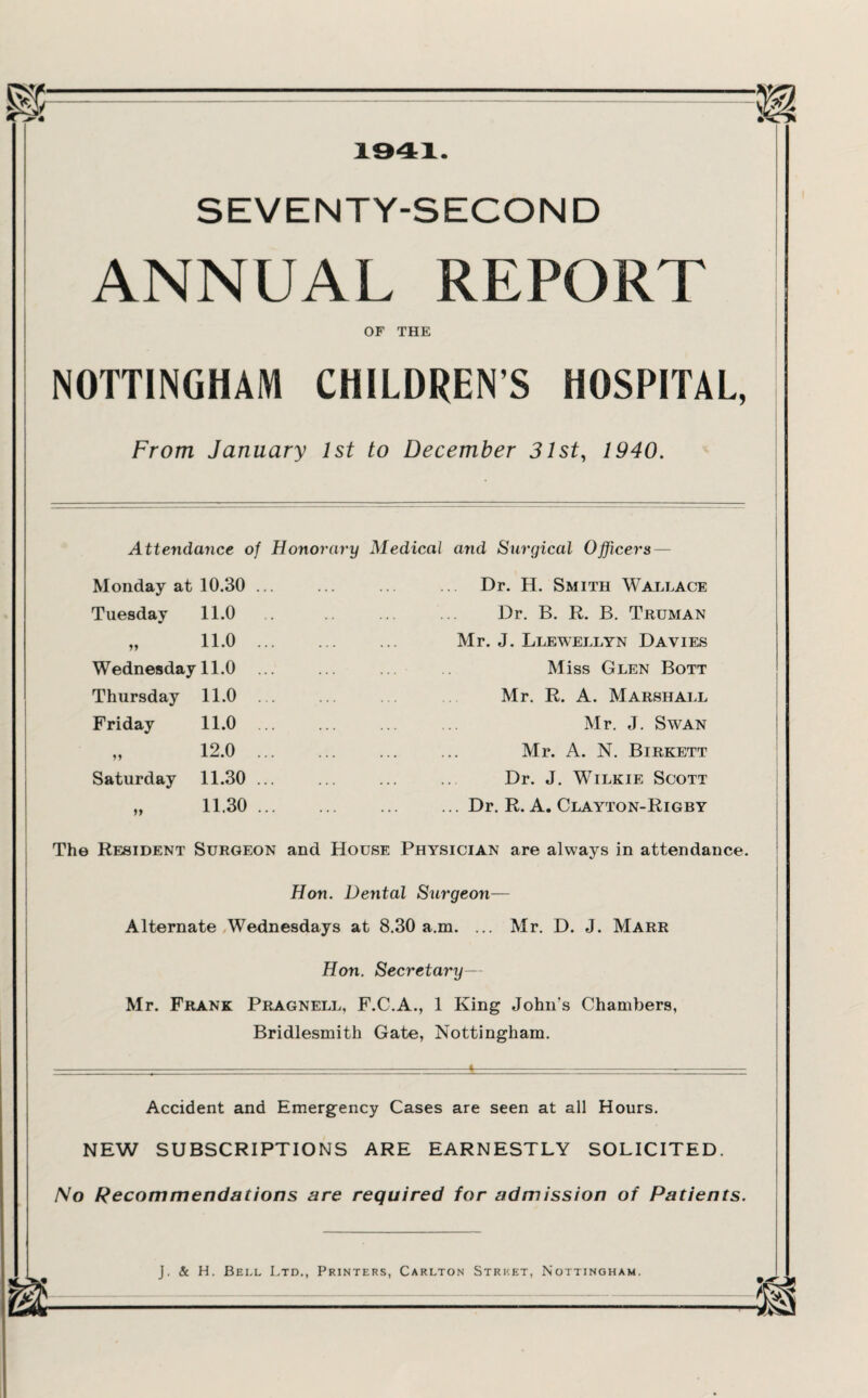 4 SEVENTY-SECOND ANNUAL REPORT OF THE NOTTINGHAM CHILDRENS HOSPITAL, From January 1st to December 31st, 1940. Attendance of Honorary Medical and Surgical Officers — Monday at 10.30 Tuesday 11.0 .. yy 11.0 ... Wednesday 11.0 Thursday 11.0 ... Friday 11.0 ... 12.0 ... Saturday 11.30 ... yy 11.30 ... Dr. H. Smith Wallace Dr. B. R. B. Truman Mr. J. Llewellyn Davies Miss Glen Bott Mr. R. A. Marshall Mr. J. Swan Mr. A. N. Birkett Dr. J. Wilkie Scott ... Dr. R. A. Clayton-Rigby The Resident Surgeon and House Physician are always in attendance. Hon. Dental Surgeon— Alternate Wednesdays at 8.30 a.m. ... Mr. D. J. Marr Hon. Secretary— Mr. Frank Pragnell, F.C.A., 1 King John's Chambers, Bridlesmith Gate, Nottingham. Accident and Emergency Cases are seen at all Hours. NEW SUBSCRIPTIONS ARE EARNESTLY SOLICITED. No Recommendations are required for admission of Patients.