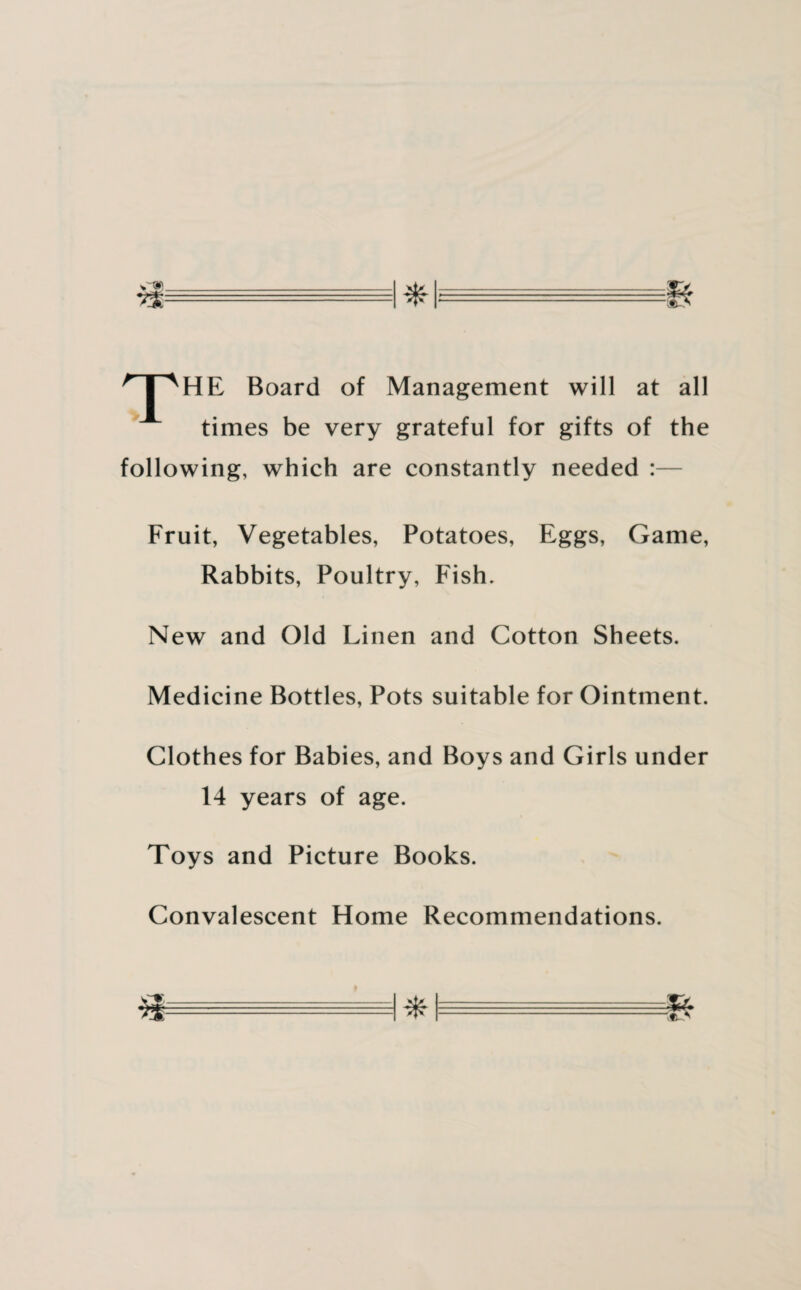 npHE Board of Management will at all times be very grateful for gifts of the following, which are constantly needed : Fruit, Vegetables, Potatoes, Eggs, Game, Rabbits, Poultry, Fish. New and Old Linen and Cotton Sheets. Medicine Bottles, Pots suitable for Ointment. Clothes for Babies, and Boys and Girls under 14 years of age. Toys and Picture Books. Convalescent Home Recommendations. a -1 * n. =&
