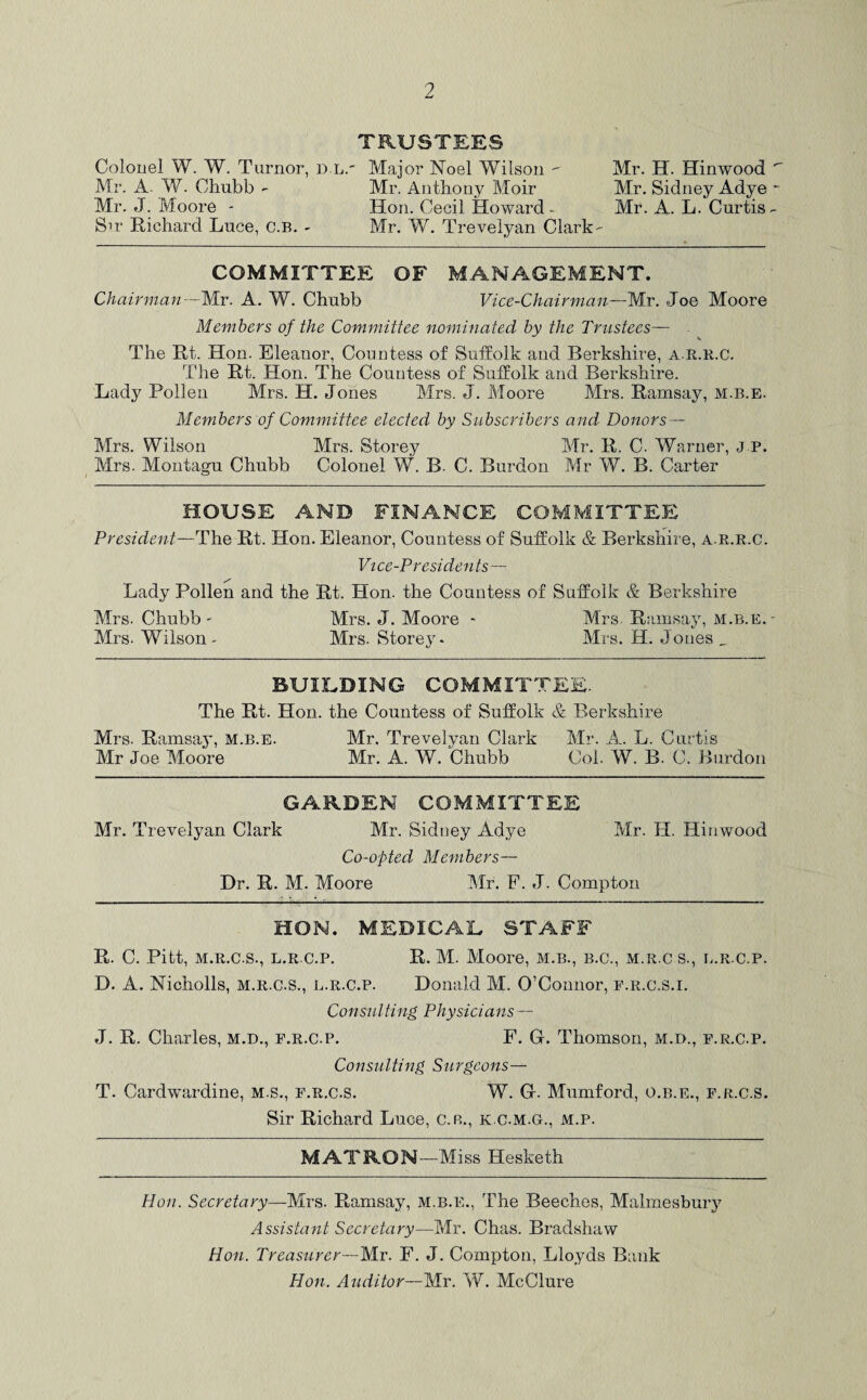 TRUSTEES Colonel W. W. Turnor, dl.' Major Noel Wilson - Mr. H. Hinwood  Mr. A. W. Chubb - Mr. Anthony Moir Mr. Sidney Adye - Mr. J. Moore - Hon. Cecil Howard - Mr. A. L. Curtis - Sir Richard Luce, c.B. - Mr. W. Trevelyan Clark - COMMITTEE OF MANAGEMENT. Chairman -Mr. A. W. Chubb Vice-Chairman—Mr. Joe Moore Members of the Committee nominated by the Trustees— The Rt. Hon. Eleanor, Countess of Suffolk aud Berkshire, a.r.r.c. The Rt. Hon. The Countess of Suffolk and Berkshire. Lady Pollen Mrs. H. Jones Mrs. J. Moore Mrs. Ramsay, m.b.e. Members of Committee elected by Subscribers and Donors— Mrs. Wilson Mrs. Storey Mr. R. C. Warner, J P. Mrs. Montagu Chubb Colonel W. B. C. Burdon Mr W. B. Carter HOUSE AND FINANCE COMMITTEE President—The Rt. Hon. Eleanor, Countess of Suffolk & Berkshire, a.r.r.c. Vice-Presidents— Lady Pollen and the Rt. Hon. the Countess of Suffolk & Berkshire Mrs. Chubb- Mrs. J. Moore - Mrs Ramsay, m.b.e. - Mrs. Wilson* Mrs. Storey- Mrs. H. Jones _ BUILDING COMMITTEE. The Rt. Hon. the Countess of Suffolk & Berkshire Mrs. Ramsay, m.b.e. Mr. Trevelyan Clark Mr. A. L. Curtis Mr Joe Moore Mr. A. W. Chubb Col. W. B. C. Burdon GARDEN COMMITTEE Mr. Trevelyan Clark Mr. Sidney Adye Mr. H. Hinwood Co-opted Members— Dr. R. M. Moore Mr. F. J. Compton HON. MEDICAL STAFF R. C. Pitt, m.r.c.s., l.r.c.p. R. M. Moore, m.b., b.c., m.r.c s., l.r.c.p. D. A. Nicholls, m.r.c.s., l.r.c.p. Donald M. O’Connor, f.r.c.s.i. Consulting Physicians — J. R. Charles, m.d., f.r.c.p. F. Gr. Thomson, m.d., f.r.c.p. Consulting Surgeons— T. Cardwardine, m.s., f.r.c.s. W. G. Mumford, o.b.e., f.r.c.s. Sir Richard Luce, c.r., k.c.m.gl, m.p. MATRON—Miss Hesketh Hon. Secretary—Mrs. Ramsay, m.b.e., The Beeches, Malmesbury Assistant Secretary—Mr. Chas. Bradshaw Hon. Treasurer—Mr. F. J. Compton, Lloyds Bank Hon. Auditor—Mr. W. McClure