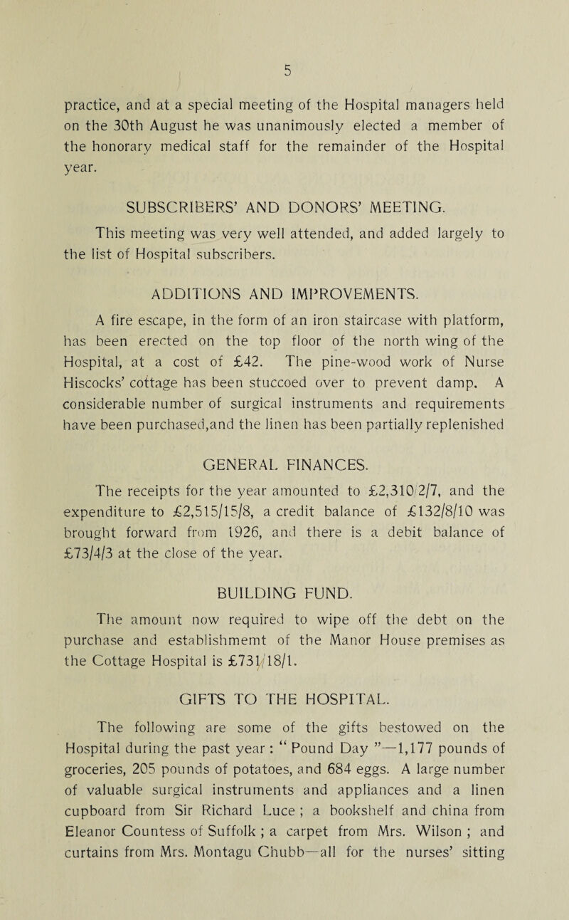 practice, and at a special meeting of the Hospital managers held on the 30th August he was unanimously elected a member of the honorary medical staff for the remainder of the Hospital year. SUBSCRIBERS’ AND DONORS’ MEETING. This meeting was very well attended, and added largely to the list of Hospital subscribers. ADDITIONS AND IMPROVEMENTS. A fire escape, in the form of an iron staircase with platform, has been erected on the top floor of the north wing of the Hospital, at a cost of £42. The pine-wood work of Nurse Hiscocks’ cottage has been stuccoed over to prevent damp. A considerable number of surgical instruments and requirements have been purchased,and the linen has been partially replenished GENERAL FINANCES. The receipts for the year amounted to £2,310/2/7, and the expenditure to £2,515/15/8, a credit balance of £132/8/10 was brought forward from 1926, and there is a debit balance of £73/4/3 at the close of the year. BUILDING FUND. The amount now required to wipe off the debt on the purchase and establishment of the Manor House premises as the Cottage Hospital is £73T/' 18/1. GIFTS TO THE HOSPITAL. The following are some of the gifts bestowed on the Hospital during the past year : “ Pound Day ”—1,177 pounds of groceries, 205 pounds of potatoes, and 684 eggs. A large number of valuable surgical instruments and appliances and a linen cupboard from Sir Richard Luce ; a bookshelf and china from Eleanor Countess of Suffolk ; a carpet from Mrs. Wilson ; and curtains from Mrs. Montagu Chubb—all for the nurses’ sitting