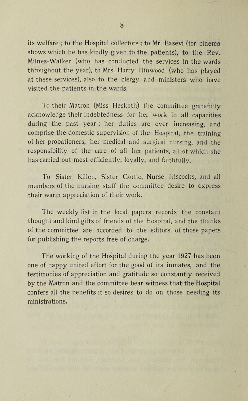 its welfare ; to the Hospital collectors ; to Mr. Basevi (for cinema shows which he has kindly given to the patients), to the Rev. Milnes-Walker (who has conducted the services in the wards throughout the year), to Mrs. Harry Hinwood (who has played at these services), also to the clergy and ministers who have visited the patients in the wards. To their Matron (Miss Hesketh) the committee gratefully acknowledge their indebtedness for her work in all capacities during the past year ; her duties are ever increasing, and comprise the domestic supervision of the Hospital, the training of her probationers, her medical and surgical nursing, and the responsibility of the care of all her patients, all of which she has carried out most efficiently, loyally, and faithfully. To Sister Killen, Sister Cottle, Nurse Hiscocks, and all members of the nursing staff the committee desire to express their warm appreciation of their work. The weekly list in the local papers records the constant thought and kind gifts of friends of the Hospital, and the thanks of the committee are accorded to the editors of those papers for publishing the reports free of charge. The working of the Hospital during the year 1927 has been one of happy united effort for the good of its inmates, and the testimonies of appreciation and gratitude so constantly received by the Matron and the committee bear witness that the Hospital confers all the benefits it so desires to do on those needing its ministrations.