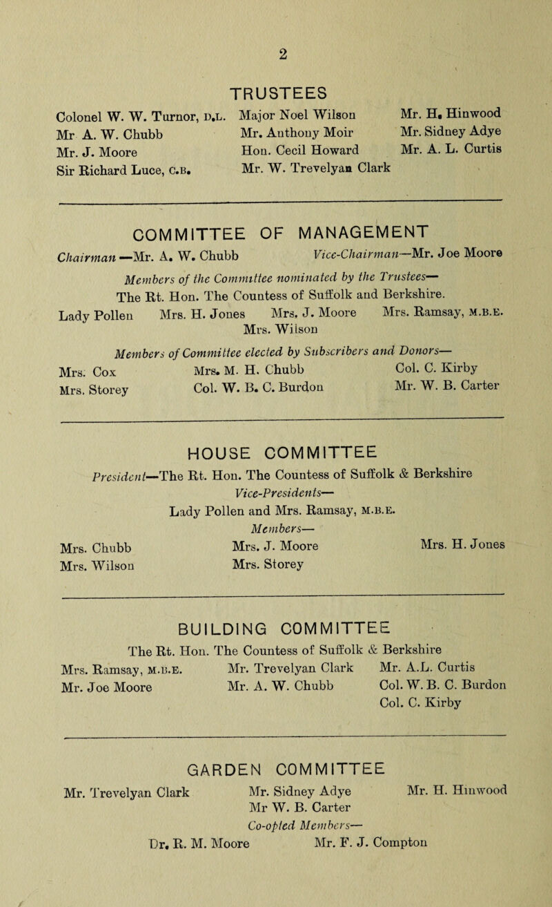 TRUSTEES Colonel W. W. Turnor, d.l. Major Noel Wilson Mr. H. Hinwood Mr A. W. Chubb Mr. Anthony Moir Mr. Sidney Adye Mr. J. Moore Hon. Cecil Howard Mr. A. L. Curtis Sir Richard Luce, C.b. Mr. W. Trevelyan Clark COMMITTEE OF MANAGEMENT Chairman —Mr. A. W. Chubb Vice-Chairman Mr. Joe Moore Members of the Committee nominated by the Trustees— The Rt. Hon. The Countess of Suffolk and Berkshire. Lady Pollen Mrs. H. Jones Mrs. J. Moore Mrs. Ramsay, M.B.E. Mrs. Wilson Members of Committee elected by Subscribers and Donors— Mrs. Cox Mrs, Storey Mrs. M. H. Chubb Col. C. Kirby Col. W. B. C. Burdou Mr. W. B. Carter HOUSE COMMITTEE President—The Rt. Hon. The Countess of Suffolk & Berkshire Mrs. Chubb Mrs. Wilson Vice-Presidents— Lady Pollen and Mrs. Ramsay, m.b.e. Members— Mrs. J. Moore Mrs. H. Jones Mrs. Storey BUILDING COMMITTEE The Rt. Hon. The Countess of Suffolk & Berkshire Mrs. Ramsay, m.b.e. Mr. Trevelyan Clark Mr. A.L. Curtis Mr. Joe Moore Mr. A. W. Chubb Col. W. B. C. Burdon Col. C. Kirby GARDEN COMMITTEE Mr. Trevelyan Clark Mr. Sidney Adye Mr. H. Hinwood Mr W. B. Carter Co-opted Members— Hr. R. M. Moore Mr. F. J. Compton