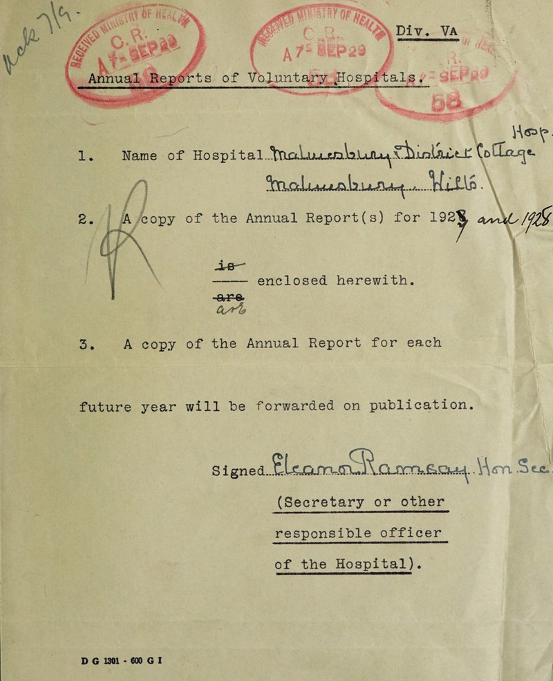 A Div. Va 11* Annual Reports of Voluntary^Hospitals< ^ ^ x ^ ^ JA<^ 1. Name of Hospital .lo.UuItX. CD i 2. A copy of the Annual Report(s) for 192U JrB-' enclosed herewith.. n v^q (kyf^ 3. A copy of the Annual Report for each future year will he forwarded on publication. igned..EL&JOUrw.cr^^ -2«. (Secretary or other responsible officer of the Hospital). D G 1301 - 600 G I