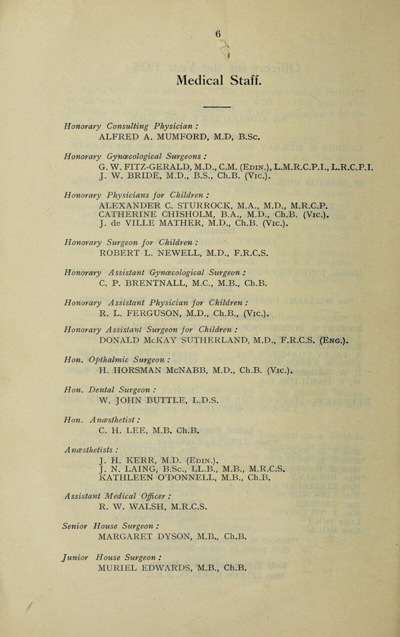 A 'Si Medical Staff. Honorary Consulting Physician : ALFRED A. MUMFORD, M.D, B.Sc. Honorary Gynaecological Surgeons : G. W. FITZ-GERALD, M.D., C.M. (Edin.), L.M.R.C.P.I., L.R.C.P.I. J. W. BRIDE, M.D., B.S., Ch.B. (Vic.). Honorary Physicians for Children : ALEXANDER C. STURROCK, M.A., M.D., M.R.C.P. CATHERINE CHISHOLM, B.A„ M.D., Ch.B. (Vic.). J. de VILLE MATHER, M.D., Ch.B. (Vic.). Honorary Surgeon for Children : ROBERT L. NEWELL, M.D., F.R.C.S. Honorary Assistant Gynaecological Surgeon : C. P. BRENTNALL, M.C., M.B., Ch.B. Honorary Assistant Physician for Children : R. L. FERGUSON, M.D., Ch.B., (Vic.). Honorary Assistant Surgeon for Children : DONALD McKAY SUTHERLAND, M.D., F.R.C.S. (Eng.). Hon. Opthalmic Surgeon : H. I-IORSMAN McNABB, M.D., Ch.B. (Vic.). Hon. Dental Surgeon : W. JOHN BUTTLE, L.D.S. Hon. Anaesthetist: C. H. LEE, M.B. Ch.B. Anaesthetists : J. H. KERR, M.D. (Edin.). J. N. LAING, B.Sc., LL.B., M.B., M.R.C.S. KATHLEEN O’DONNELL, M.B., Ch.B. Assistant Medical Officer : R. W. WALSH, M.R.C.S. Senior House Surgeon : MARGARET DYSON, M.B., Ch.B. Junior House Surgeon : MURIEL EDWARDS, M.B., Ch.B.