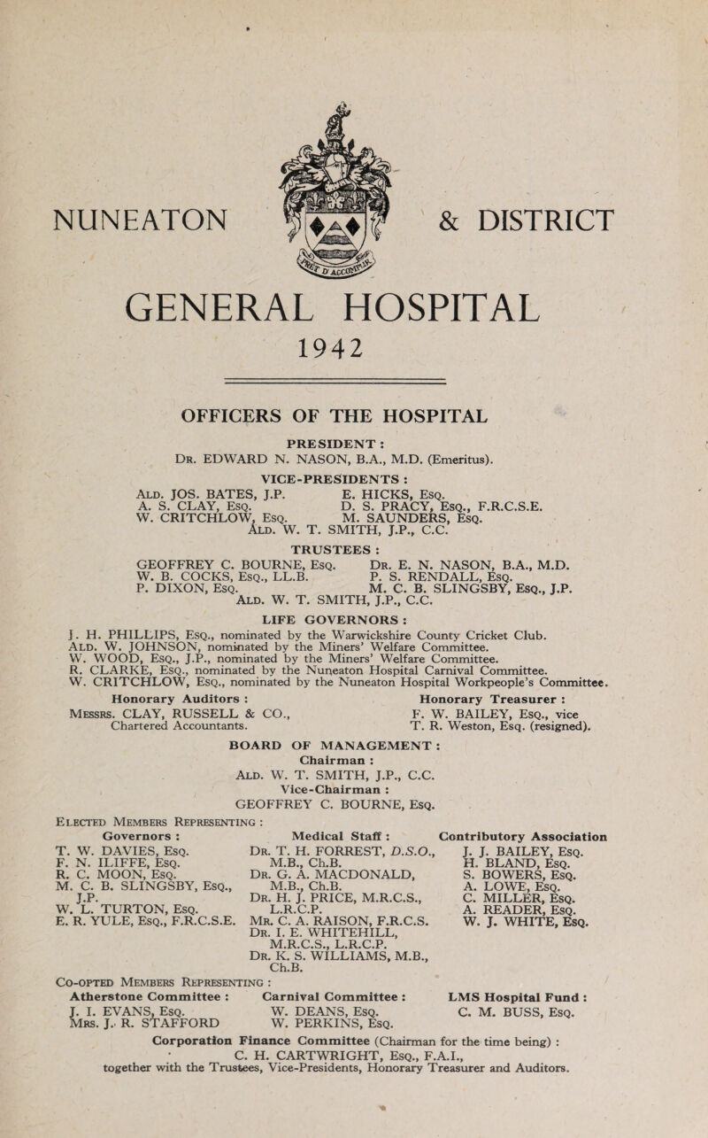 GENERAL HOSPITAL 1942 OFFICERS OF THE HOSPITAL PRESIDENT : Dr. EDWARD N. NASON, B.A., M.D. (Emeritus). VICE-PRESIDENTS : Ald. JOS. BATES, J.P. E. HICKS, Esq. A. S. CLAY, Esq. D. S. PRACY, Esq., F.R.C.S.E. W. CRITCHLOW, Esq. M. SAUNDERS, Esq. Ald. W. T. SMITH, J.P., C.C. TRUSTEES: GEOFFREY C. BOURNE, Esq. Dr. E. N. NASON, B.A., M.D. W. B. COCKS, Esq., LL.B. P. S. RENDALL, Esq. P. DIXON, Esq. M. C. B. SLINGSBY, Esq., J.P. Ald. W. T. SMITH, J.P., C.C. LIFE GOVERNORS : J. H. PHILLIPS, Esq., nominated by the Warwickshire County Cricket Club. Ald. W. JOHNSON, nominated by the Miners’ Welfare Committee. W. WOOD, Esq., J.P., nominated by the Miners’ Welfare Committee. R. CLARKE, Esq., nominated by the Nuneaton Hospital Carnival Committee. W. CRITCHLOW, Esq., nominated by the Nuneaton Hospital Workpeople’s Committee. Honorary Auditors : Honorary Treasurer : Messrs. CLAY, RUSSELL & CO., F. W. BAILEY, Esq., vice Chartered Accountants. T. R. Weston, Esq. (resigned). BOARD OF MANAGEMENT : Chairman : Ald. W. T. SMITH, J.P., C.C. Vice-Chairman : GEOFFREY C. BOURNE, EsQ. Elected Members Representing : Governors : T. W. DAVIES, Esq. F. N. ILIFFE, Esq. R. C. MOON, Esq. M. C. B. SLINGSBY, EsQ., J.P. W. L. TURTON, Esq. E. R. YULE, Esq., F.R.C.S.E. Medical Staff : Dr. T. H. FORREST, D.S.O., M.B., Ch.B. Dr. G. a. MACDONALD, M.B., Ch.B. Dr. H. J. price, M.R.C.S., L. R.C.P. Mr. C. a. raison, F.R.C.S. Dr. I. E. WHITEHILL, M. R.C.S., L.R.C.P. Dr. K. S. williams, M.B., Ch.B. Contributory Association J. J. BAILEY, Esq. H. BLAND, Esq. S. BOWERS, Esq. A. LOWE, Esq. C. MILLER, Esq. A. READER, Esq. W. J. WHITE, Esq. LMS Hospital Fund: C. M. BUSS, Esq. Co-opted Members Representing : Atherstone Committee : Carnival Committee : J. 1. EVANS, Esq. W. DEANS, Esq. Mrs. j.- R. STAFFORD W. PERKINS, Esq. Corporation Finance Committee (Chairman for the time being) : C. H. CARTWRIGHT, Esq., F.A.L, together with the Trustees, Vice-Presidents, Honorary Treasurer and Auditors.