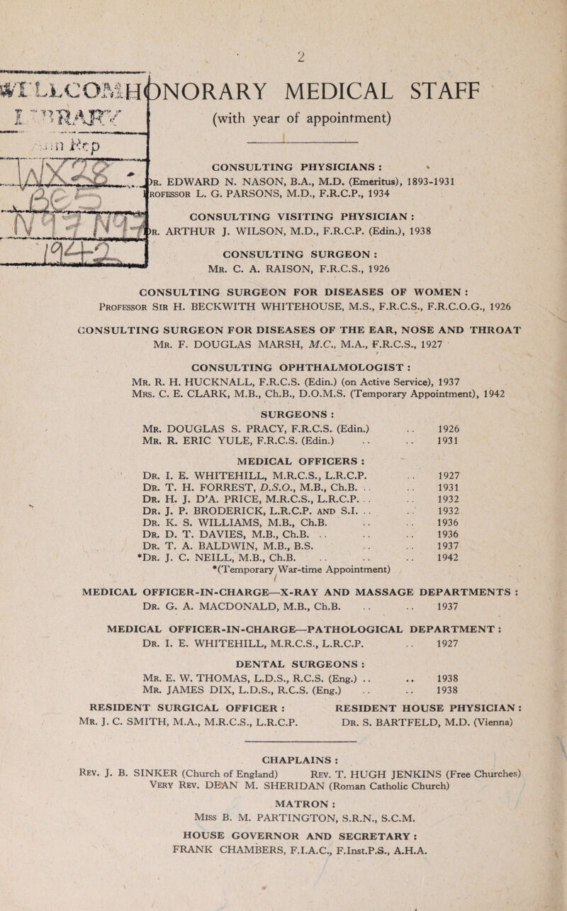 TIAA I ~ Kcp .*V ' if t* ONORARY MEDICAL STAFF (with year of appointment) '/cpj^o CONSULTING PHYSICIANS : 7., J)R. EDWARD N. NASON, B.A., M.D. (Emeritus), 1893-1931 ROFESSOR L. G. PARSONS, M.D., F.R.C.P., 1934 CONSULTING VISITING PHYSICIAN : R. ARTHUR J. WILSON, M.D., F.R.C.P. (Edin.), 1938 CONSULTING SURGEON : Mr. C. a. raison, F.R.C.S., 1926 CONSULTING SURGEON FOR DISEASES OF WOMEN : Professor Sir H. BECKWITH WHITEHOUSE, M.S., F.R.C.S., F.R.C.O.G., 1926 CONSULTING SURGEON FOR DISEASES OF THE EAR, NOSE AND THROAT Mr. F. DOUGLAS MARSH, M.C., M.A., F.R.C.S., 1927 CONSULTING OPHTHALMOLOGIST ; Mr. R. H. HUCKNALL, F.R.C.S. (Edin.) (on Active Service), 1937 Mrs. C. E. CLARK, M.B., Ch.B., D.O.M.S. (Temporary Appointment), 1942 SURGEONS: Mr. DOUGLAS S. PRACY, F.R.C.S. (Edin.) Mr. R. eric yule, F.R.C.S. (Edin.) MEDICAL OFFICERS : Dr. I. E. WHITEHILL, M.R.C.S., L.R.C.P. Dr. T. H. FORREST, D.S.O., M.B., Ch.B. .. Dr. H. J. D’A. price, M.R.C.S., L.R.C.P. .. Dr. j. P. BRODERICK, L.R.C.P. and S.I. .. Dr. K. S. williams, M.B., Ch.B. Dr. D. T. DAVIES, M.B., Ch.B. .. Dr. T. a. BALDWIN, M.B., B.S. *Dr. j. C. NEILL, M.B., Ch.B. ‘(Temporary War-time Appointment) / MEDICAL OFFICER-IN-CHARGE—X-RAY AND MASSAGE DEPARTMENTS : Dr. G. A. MACDONALD, M.B., Ch.B. .. .. 1937 MEDICAL OFFICER-IN-CHARGE—PATHOLOGICAL DEPARTMENT ; Dr. I. E. WHITEHILL, M.R.C.S., L.R.C.P. 1927 DENTAL SURGEONS: Mr. E. W. THOMAS, L.D.S., R.C.S. (Eng.) .. .. 1938 Mr. JAMES DIX, L.D.S., R.C.S. (Eng.) .. .. 1938 RESIDENT SURGICAL OFFICER ; RESIDENT HOUSE PHYSICIAN : Mr. j. C. SMITH, M.A., M.R.C.S., L.R.C.P. Dr. S. BARTFELD, M.D. (Vienna) 1926 1931 1927 1931 1932 1932 1936 1936 1937 1942 CHAPLAINS : Rev. j. B. SINKER (Church of England) Rev. T. HUGH JENKINS (Free Churches) Very Rev. DEAN M. SHERIDAN (Roman Catholic Church) MATRON: Miss B. M. PARTINGTON, S.R.N., S.C.M. HOUSE GOVERNOR AND SECRETARY ; FRANK CHAMBERS, F.I.A.C., F.Inst.P.S., A.H.A.