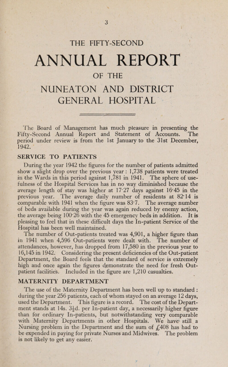 THE FIFTY-SECOND ANNUAL REPORT OF THE NUNEATON AND DISTRICT GENERAL HOSPITAL The Board of Management has much pleasure in presenting the Fifty-Second Annual Report and Statement of Accounts. The period under review is from the 1st January to the 31st December, 1942. SERVICE TO PATIENTS During the year 1942 the figures for the number of patients admitted show a slight drop over the previous year : 1,738 patients were treated in the Wards in this period against 1,781 in 1941. The sphere of use¬ fulness of the Hospital Services has in no way diminished because the average length of stay was higher at 17‘27 days against 16'45 in the previous year. The average daily number of residents at 82'14 is comparable with 1941 when the figure was 83'7. The average number of beds available during the year was again reduced by enemy action, the average being 100'26 with the 45 emergency beds in addition. It is pleasing to feel that in these difficult days the In-patient Service of the Hospital has been well maintained. The number of Out-patients treated was 4,901, a higher figure than in 1941 when 4,596 Out-patients were dealt with. The number of attendances, however, has dropped from 17,580 in the previous year to 16,145 in 1942. Considering the present deficiencies of the Out-patient Department, the Board feels that the standard of service is extremely high and once again the figures demonstrate the need for fresh Out¬ patient facilities. Included in the figure are 1,210 casualties. MATERNITY DEPARTMENT The use of the Maternity Department has been well up to standard : during the year 256 patients, each of whom stayed on an average 12 days, used the Department. This figure is a record. The cost of the Depart¬ ment stands at 14s. 3|^d. per In-patient day, a necessarily higher figure than for ordinary In-patients, but notwithstanding very comparable with Maternity Departments in other Hospitals. We have still a Nursing problem in the Department and the sum of ;£408 has had to be expended in paying for private Nurses and Midwives. The problem is not likely to get any easier.