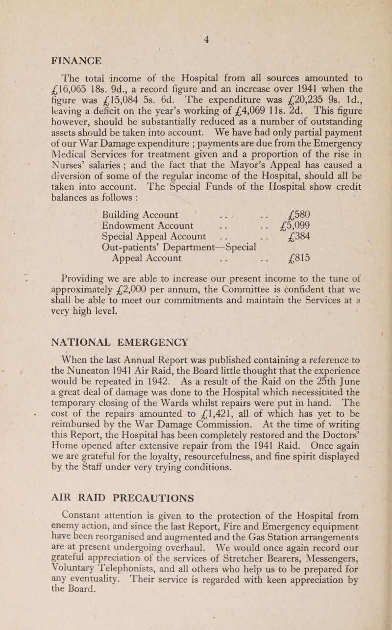 FINANCE The total income of the Hospital from all sources amounted to 16,065 18s. 9d., a record figure and an increase over 1941 when the figure was £15,084 5s. 6d. The expenditure was £20,235 9s. Id., leaving a deficit on the year’s working of £4,069 11s. 2d. This figure however, should be substantially reduced as a number of outstanding assets should be taken into account. We have had only partial payment of our War Damage expenditure ; payments are due from the Emergency Medical Services for treatment given and a proportion of the rise in Nurses’ salaries ; and the fact that the Mayor’s Appeal has caused a diversion of some of the regular income of the Hospital, should all be taken into account. The Special Funds of the Hospital show credit balances as follows : Building Account ‘ .. / .. £680 Endowment Account .. . . £5,099 Special Appeal Account . . . . £384 Out-patients’ Department—Special Appeal Account .. .. £815 Providing we are able to increase our present income to the tune of approximately £2,000 per annum, the Committee is confident that we shall be able to meet our commitments and maintain the Services at a very high level. NATIONAL EMERGENCY / When the last Annual Report was published containing a reference to the Nuneaton 1941 Air Raid, the Board little thought that the experience would be repeated in 1942. As a result of the Raid on the 25th June a great deal of damage was done to the Hospital which necessitated the temporary closing of the Wards whilst repairs were put in hand. The cost of the repairs amounted to £1,421, all of which has yet to be reimbursed by the War Damage Commission. At the time of writing this Report, the Hospital has been completely restored and the Doctors’ Home opened after extensive repair from the 1941 Raid. Once again we are grateful for the loyalty, resourcefulness, and fine spirit displayed by the Staff under very trying conditions. AIR RAID PRECAUTIONS Constant attention is given to the protection of the Hospital from enemy action, and since the last Report, Fire and Emergency equipment have been reorganised and augmented and the Gas Station arrangements are at present undergoing overhaul. We would once again record our grateful appreciation of the services of Stretcher Bearers, Messengers, Voluntary Telephonists, and all others who help us to be prepared for any eventuality. Their service is regarded with keen appreciation by the Board.