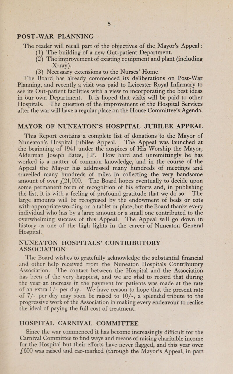 POST-WAR PLANNING The reader will recall part of the objectives of the Mayor’s Appeal: (1) The building of a new Out-patient Department, (2) The improvement of existing equipment and plant (including X-ray). (3) Necessary extensions to the Nurses’ Home. The Board has already commenced its deliberations on Post-War Planning, and recently a visit was paid to Leicester Royal Infirmary to see its Out-patient facilities with a view to incorporating the best ideas in bur own Department. It is hoped that visits will be paid to other Hospitals. The question of the improvement of the Hospital Services after the war will have a regular place on the House Conunittee’s Agenda. MAYOR OF NUNEATON’S HOSPITAL JUBILEE APPEAL This Report contains a complete list of donations to the Mayor of Nuneaton’s Hospital Jubilee Appeal. The Appeal was launched at the beginning of 1941 under the auspices of His Worship the Mayor, Alderman Joseph Bates, J.P. How hard and unremittingly he has worked is a matter of common knowledge, and in the course of the Appeal the Mayor has addressed many hundreds of meetings and travelled many hundreds of miles in collecting the very handsome amount of over ^21,000. The Board hopes eventually to decide upon some permanent form of recognition of his efforts and, in publishing the list, it is with a feeling of profound gratitude that we do so. The large amounts will be recognised by the endowment of beds or cots with appropriate wording on a tablet or plate, but the Board thanks every individual who has by a large amount or a small one contributed to the overwhelming success of this Appeal. The Appeal will go down in history as one of the high lights in the career of Nuneaton General Hospital. NUNEATON HOSPITALS’ CONTRIBUTORY ASSOCIATION The Board wishes to gratefully acknowledge the substantial financial and other help received from the Nuneaton Hospitals Contributory .\ssociation. The contact between the Hospital and the Association has been of the very happiest, and we are glad to record that during the year an increase in the payment for patients was made at the rate of an extra 1 /- per day. We have reason to hope that the present rate of 7/- per day may soon be raised to 10/-, a splendid tribute to the progressive work of the Association in making every endeavour to realise the ideal of paying the full cost of treatment. HOSPITAL CARNIVAL COMMITTEE Since the war commenced it has become increasingly difficult for the Carnival Committee to find ways and means of raising charitable income for the Hospital but their efforts have never flagged, and this year over £600 was raised and ear-marked (through the Mayor’s Appeal, in part