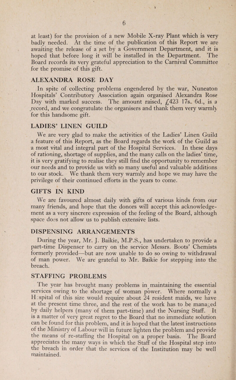 at least) for the provision of a new Mobile X-ray Plant which is very badly needed. At the time of the publication of this Report we are awaiting the release of a ^et by a Government Department, and it is hoped that before long it will be installed in the Department. The Board records its very grateful appreciation to the Carnival Committee for the promise of this gift. ALEXANDRA ROSE DAY In spite of collecting problems engendered by the war, Nuneaton Hospitals’ Contributory Association again organised Alexandra Rose Day with marked success. The amount raised, ^£423 17s.. 6d., is a .record, and we congratulate the organisers and thank them very warml} for this handsome gift. LADIES’ LINEN GUILD We are very glad to make the activities of the Ladies’ Linen Guild a feature of this Report, as the Board regards the work of the Guild as a most vital and integral part of the Hospital Services. In these days of rationing, shortage of supplies, and the many calls on the ladies’ time, it is very gratifying to realise they still find the opportunity to remember our needs and to provide us with so many useful and valuable additions to our stock. We thank them very warmly and hope we may have the privilege of their continued efforts in the years to come. GIFTS IN KIND We are favoured almost daily with gifts of various kinds from our many friends, and hope that the donors will accept this acknowledge¬ ment as a very sincrere expression of the feeling of the Board, although space does not allow us to publish extensive lists. DISPENSING ARRANGEMENTS During the year, Mr. J. Baikie, M.P.S., has undertaken to provide a part-time Dispenser to carry on the service Messrs. Boots’ Chemists formerly provided—but are now unable to do so owing to withdrawal of man power. We are grateful to Mr. Baikie for stepping into the breach. STAFFING PROBLEMS The year has brought many problems in maintaining the essential services owing to the shortage of woman power. Where normally a H:spital of this size would require about 24 resident maids, we have at the present time three, and the rest of the work has to be managed by daily helpers (many of them part-time) and the Nursing Staff. It is a matter of very great regret to the Board that no immediate solution can be found for this problem, and it is hoped that the latest instructions of the Ministry of Labour will in future lighten the problem and provide the means of re-staffing the Hospital on a proper basis. The Board appreciates the many ways in which the Staff of the Hospital step into the breach in order that the services of the Institution may be well maintained.