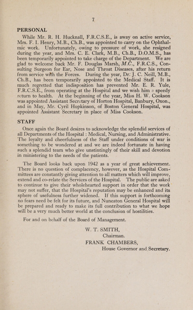 PERSONAL While Mr. R. H. Hucknall, F.R.C.S.E., is away on active service, Mrs. F. I. Henry, M.B., Ch.B., was appointed to carry on the Ophthal¬ mic work. Unfortunately, owing to pressure of work, she resigned during the year, and Mrs. C. E. Clark, M.B., Ch.B., D.O.M.S., has been temporarily appointed to take charge of the Department. We are glad to welcome back Mr. F. Douglas Marsh, M.C.y F.R.C.S., Con¬ sulting Surgeon for Ear, Nose and Throat Diseases, after his return from service with the Forces. During the year. Dr: J. C. Neill, M.B., Ch.B., has been temporarily appointed to the Medical Staff. It is much regretted that indisposition has prevented Mr. E. R. Yule, F.R.C.S.E., from operating at the Hospital and we wish him a speedy return to health. At the beginning of the year. Miss H. W. Cookson was appointed Assistant Secretary of Horton Hospital, Banbury, Oxon., and in May, Mr. Cyril Hopkinson, of Boston General Hospital, was appointed Assistant Secretary in place of Miss Cookson. STAFF Once again the Board desires to acknowledge the splendid services of all Departments of the Hospital: Medical, Nursing, and Administrative. The loyalty and cheerfulness of the Staff under conditions of war is something to be wondered at and we are indeed fortunate in having such a splendid team who give unstintingly of their skill and devotion in ministering to the needs of the patients. The Board looks back upon 1942 as a year of great achievement. There is no question of complacency, however, as the Hospital Com¬ mittees are constantly giving attention to all matters which will improve, extend and co-relate the Services of the Hospital. The public are asked to continue to give their wholehearted support in order that the work may not suffer, that the Hospital’s reputation may be enhanced and its sphere of usefulness further widened. If this support is forthcoming no fears need be felt for its future, and Nuneaton General Hospital will be prepared and ready to make its full contribution to what we hope will be a very much better world at the conclusion of hostilities. For and on behalf of the Board of Management. W. T. SMITH, Chairman. FRANK CHAMBERS, House Governor and, Secretary.