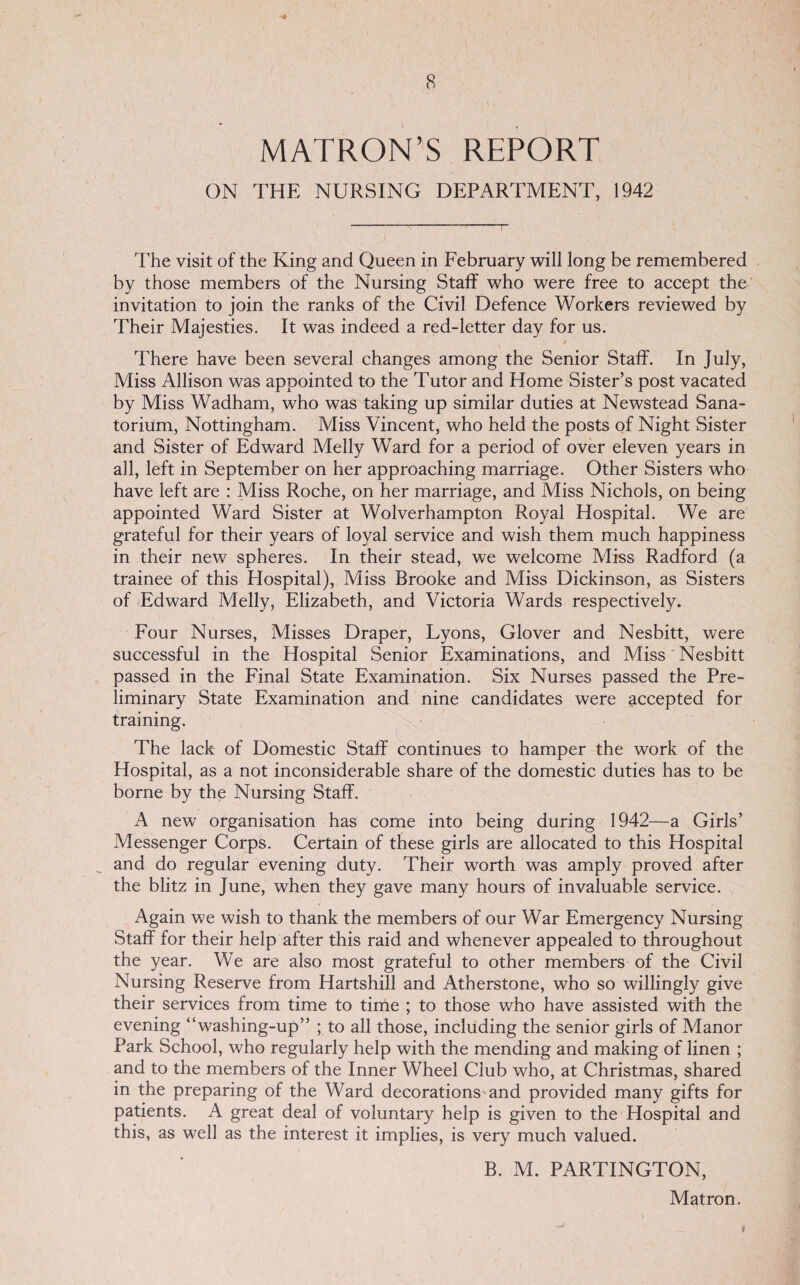 MATRON’S REPORT ON THE NURSING DEPARTMENT, 1942 The visit of the King and Queen in February will long be remembered by those members of the Nursing Staff who were free to accept the invitation to join the ranks of the Civil Defence Workers reviewed by Their Majesties. It was indeed a red-letter day for us. There have been several changes among the Senior Staff. In July, Miss Allison was appointed to the Tutor and Home Sister’s post vacated by Miss Wadham, who was taking up similar duties at Newstead Sana- toriilm, Nottingham. Miss Vincent, who held the posts of Night Sister and Sister of Edward Melly Ward for a period of over eleven years in all, left in September on her approaching marriage. Other Sisters who have left are : Miss Roche, on her marriage, and Miss Nichols, on being appointed Ward Sister at Wolverhampton Royal Hospital. We are grateful for their years of loyal service and wish them much happiness in their new spheres. In their stead, we welcome Miss Radford (a trainee of this Hospital), Miss Brooke and Miss Dickinson, as Sisters of Edward Melly, Elizabeth, and Victoria Wards respectively. Four Nurses, Misses Draper, Lyons, Glover and Nesbitt, were successful in the Hospital Senior Examinations, and Miss Nesbitt passed in the Final State Examination. Six Nurses passed the Pre¬ liminary State Examination and nine candidates were accepted for training. The lack of Domestic Staff continues to hamper the work of the Hospital, as a not inconsiderable share of the domestic duties has to be borne by the Nursing Staff. A new organisation has come into being during 1942—a Girls’ Messenger Corps. Certain of these girls are allocated to this Hospital and do regular evening duty. Their worth was amply proved after the blitz in June, when they gave many hours of invaluable service. Again we wish to thank the members of our War Emergency Nursing Staff for their help after this raid and whenever appealed to throughout the year. We are also most grateful to other members of the Civil Nursing Reserve from Hartshill and Atherstone, who so willingly give their services from time to time ; to those who have assisted with the evening “washing-up” ; to all those, including the senior girls of Manor Park School, who regularly help with the mending and making of linen ; and to the members of the Inner Wheel Club who, at Christmas, shared in the preparing of the Ward decorations and provided many gifts for patients. A great deal of voluntary help is given to the Hospital and this, as well as the interest it implies, is very much valued. B. M. PARTINGTON, Matron.