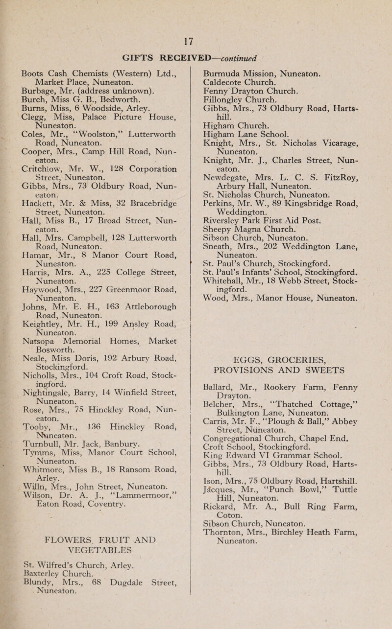 GIFTS RECEIVED—continued Boots Cash Chemists (Western) Ltd., Market Place, Nuneaton. Burbage, Mr. (address unknown). Burch, Miss G. B., Bedworth. Burns, Miss, 6 Woodside, Arley. Clegg, Miss, Palace Picture House, Nuneaton. Coles, Mr., “Woolston,” Lutterworth Road, Nuneaton. Cooper, Mrs., Camp Hill Road, Nun¬ eaton. Critchlow, Mr. W., 128 Corporation Street, Nuneaton. Gibbs, Mrs., 73 Oldbury Road, Nun¬ eaton. Hackett, Mr. & Miss, 32 Bracebridge Street, Nuneaton. Hall, Miss B., 17 Broad Street, Nun¬ eaton. Hall, Mrs. Campbell, 128 Lutterworth Road, Nuneaton. Hamar, Mr., 8 Manor Court Road, Nuneaton. Harris, Mrs. A., 225 College Street, Nuneaton. Haywood, Mrs., 227 Greenmoor Road, Nuneaton. Johns, Mr. E. H., 163 Attleborough Road, Nuneaton. Keightley, Mr. H., 199 Ansley Road, Nuneaton. Natsopa Memorial Homes, Market Bosworth. Neale, Miss Doris, 192 Arbury Road, Stockingford. Nicholls, Mrs., 104 Croft Road, Stock¬ ingford. Nightingale, Barry, 14 Winfield Street, Nuneaton. Rose, Mrs., 75 Hinckley Road, Nun¬ eaton. Tooby, Mr., 136 Hinckley Road, Nuneaton. Turnbull, Mr. Jack, Banbury. Tymms, Miss, Manor Court School, Nuneaton. Whitmore, iVIiss B., 18 Ransom Road, Arley. Willn, Mrs., John Street, Nuneaton. Wilson, Dr. A. J., “Lammermoor,” Eaton Road, Coventry. FLOWERS, FRUIT AND VEGETABLES St. Wilfred’s Church, Arley. Baxterley Church. Blundy, Mrs., 68 Dugdale Street, Nuneaton. Burmuda Mission, Nuneaton. Caldecote Church. Fenny Drayton Church. Fillongley Church. Gibbs, Mrs., 73 Oldbury Road, Harts- hill. Higham Church. Higham Lane School. Knight, Mrs., St. Nicholas Vicarage, Nuneaton. Knight, Mr. J., Charles Street, Nun¬ eaton. Newdegate, Mrs. L. C. S. FitzRoy, Arbury Hall, Nuneaton. St. Nicholas Church, Nuneaton. Perkins, Mr. W., 89 Kingsbridge Road, Weddington. Riversley Park First Aid Post. Sheepy Magna Church. Sibson Church, Nuneaton. Sneath, Mrs., 202 Weddington Lane, Nuneaton. St. Paul’s Church, Stockingford. St. Paul’s Infants’ School, Stockingford. Whitehall, Mr., 18 Webb Street, Stock¬ ingford. Wood, Mrs., Manor House, Nuneaton. EGGS, GROCERIES, PROVISIONS AND SWEETS Ballard, Mr., Rookery Farm, Fenny Drayton. Belcher, Mrs., “Thatched Cottage,” Bulkington Lane, Nuneaton. Carris, Mr. F., “Plough & Ball,” Abbey Street, Nuneaton. Congregational Church, Chapel End. Croft School, Stockingford. King Edward VI Grammar School. Gibbs, Mrs., 73 Oldbury Road, Harts- hill. Ison, Mrs., 75 Oldbury Road, Hartshill. Jacques, Mr., “Punch Bowl,” Tuttle Hill, Nuneaton. Rickard, Mr. A., Bull Ring Farm, Coton. Sibson Church, Nuneaton. Thornton, Mrs., Birchley Heath Farm, Nuneaton.