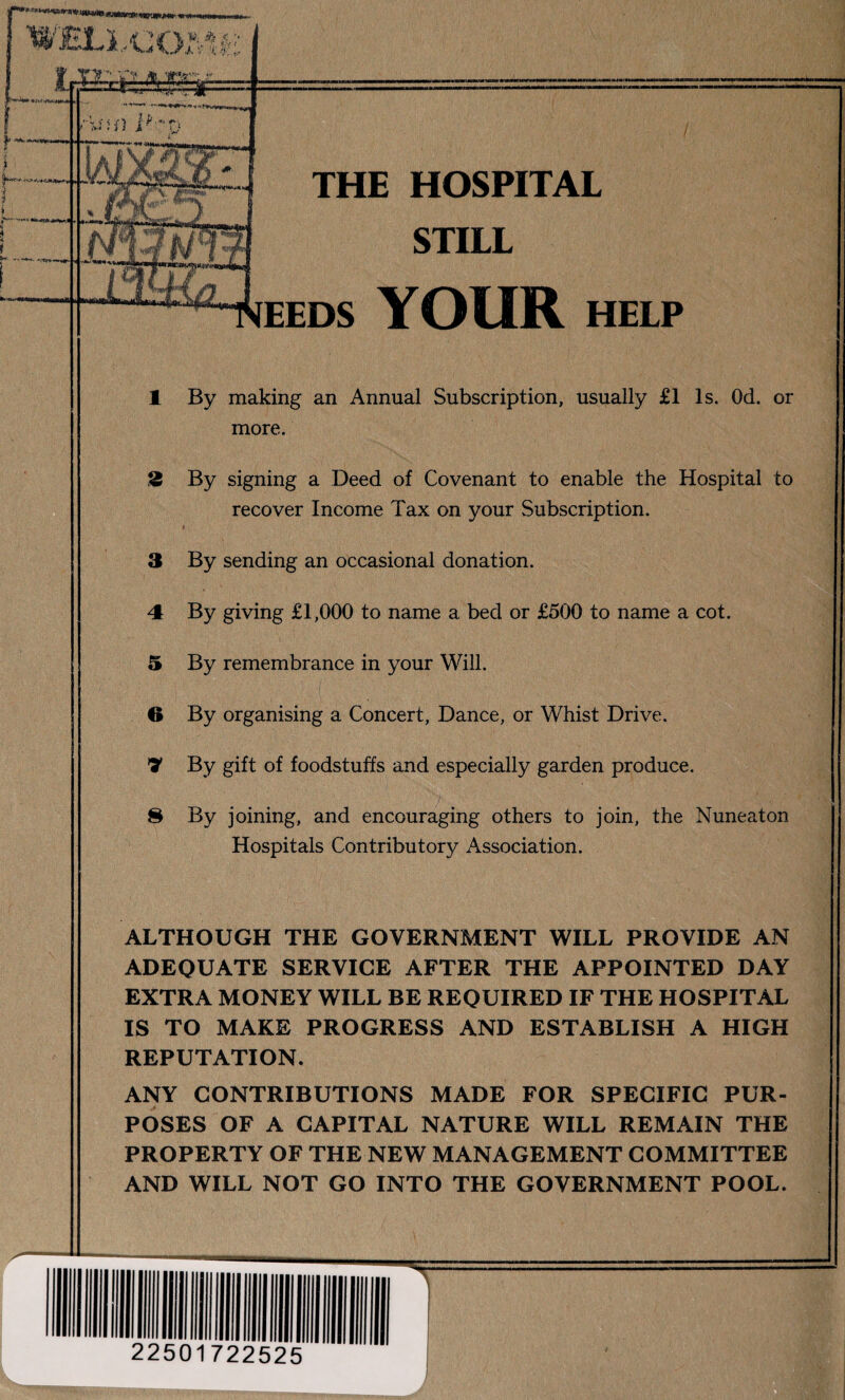 THE HOSPITAL STILL EEDS YOUR HELP 1 By making an Annual Subscription, usually £1 Is. Od. or more. 2 By signing a Deed of Covenant to enable the Hospital to recover Income Tax on your Subscription. 3 By sending an occasional donation. 4 By giving £1,000 to name a bed or £500 to name a cot. 3 By remembrance in your Will. 6 By organising a Concert, Dance, or Whist Drive. 7 By gift of foodstuffs and especially garden produce. 8 By joining, and encouraging others to join, the Nuneaton Hospitals Contributory Association. ALTHOUGH THE GOVERNMENT WILL PROVIDE AN ADEQUATE SERVICE AFTER THE APPOINTED DAY EXTRA MONEY WILL BE REQUIRED IF THE HOSPITAL IS TO MAKE PROGRESS AND ESTABLISH A HIGH REPUTATION. ANY CONTRIBUTIONS MADE FOR SPECIFIC PUR¬ POSES OF A CAPITAL NATURE WILL REMAIN THE PROPERTY OF THE NEW MANAGEMENT COMMITTEE AND WILL NOT GO INTO THE GOVERNMENT POOL. 22501722525 T