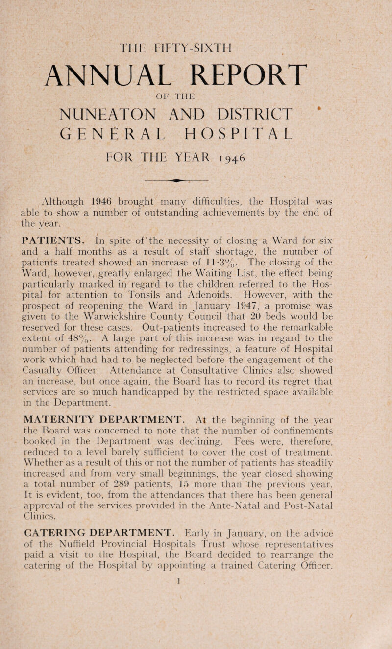 THE FIFTY-SIXTH ANNUAL REPORT OF THE NUNEATON AND DISTRICT * GENERAL HOSPITAL FOR THE YEAR 1946 Although 1946 brought many difficulties, the Hospital was able to show a number of outstanding achievements by the end of the year. i / PATIENTS. In spite of'the necessity of closing a Ward for six and a half months as a result of staff shortage, the number of patients treated showed an increase of 1T3%. The closing of the Ward, however, greatly enlarged the Waiting List, the effect being particularly marked in regard to the children referred to the Hos¬ pital for attention to Tonsils and Adenoids. However, with the prospect of reopening the Ward in January 1947, a promise was given to the Warwickshire County Council that 20 beds would be reserved for these cases. Out-patients increased to the remarkable extent of 48%. A large part of this increase was in regard to the number of patients attending for redressings, a feature of Hospital work which had had to be neglected before the engagement of the Casualty Officer. Attendance at Consultative Clinics also showed an increase, but once again, the Board has to record its regret that services are so much handicapped by the restricted space available in the Department. MATERNITY DEPARTMENT. At the beginning of the year the Board was concerned to note that the number of confinements booked in the Department was declining. Fees were, therefore, reduced to a level barely sufficient to cover the cost of treatment. Whether as a result of this or not the number of patients has steadily increased and from very small beginnings, the year closed showing a total number of 289 patients, 15 more than the previous year. It is evident, too, from the attendances that there has been general approval of the services provided in the Ante-Natal and Post-Natal Clinics. CATERING DEPARTMENT. Early in January, on the advice of the Nuffield Provincial Hospitals Trust whose representatives paid a visit to the Hospital, the Board decided to rearrange the catering of the Hospital by appointing a trained Catering Officer.