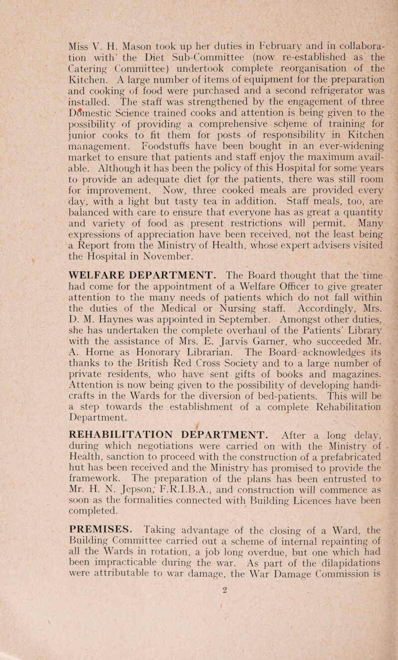 Miss V. H. Mason took up her duties in February and in collabora¬ tion with' the Diet Sub-Committee (now re-established as the Catering Committee) undertook complete reorganisation of the Kitchen. A large number of items of equipment for the preparation and cooking of food were purchased and a second refrigerator was installed. The staff was strengthened by the engagement of three Domestic Science trained cooks and attention is being given to the possibility of providing a comprehensive scheme of training for junior cooks to fit them for posts of responsibility in Kitchen management. Foodstuffs have been bought in an ever-widening market to ensure that patients and staff enjoy the maximum avail¬ able. Although it has been the policy of this Hospital for some years to provide an adequate diet for the patients, there was still room for improvement. Now, three cooked meals are provided every day, with a light but tasty tea in addition. Staff meals, too, are balanced with care to ensure that everyone has as great a quantity and variety of food as present restrictions will permit. Many expressions of appreciation have been received, not the least being a Report from the Ministry of Health, whose expert advisers visited the Hospital in November. WELFARE DEPARTMENT. The Board thought that the time had come for the appointment of a Welfare Officer to give greater attention to the many needs of patients which do not fall within the duties of the Medical or Nursing staff. Accordingly, Mrs. D. M. Haynes was appointed in September. Amongst other duties, she has undertaken the complete overhaul of the Patients’ Library with the assistance of Mrs. E. Jarvis Garner, who succeeded Mr. A. Horne as Honorary Librarian. The Board acknowledges its thanks to the British Red Cross Society and to a large number of private residents, who have sent gifts of books and magazines. Attention is now being given to the possibility of developing handi¬ crafts in the Wards for the diversion of bed-patients. This will be a step towards the establishment of a complete Rehabilitation Department. REHABILITATION DEPARTMENT. After a long delay, during which negotiations were carried on with the Ministry of Health, sanction to proceed with the construction of a prefabricated hut has been received and the Ministry has promised to provide the framework. The preparation of the plans has been entrusted to Mr. H. N. Jepson; F.R.I.B.A., and construction will commence as soon as the formalities connected with Building Licences have been completed. PREMISES. Taking advantage of the closing of a Ward, the Building Committee carried out a scheme of internal repainting of all the Wards in rotation, a job long overdue, but one which had been impracticable during the war. As part of the dilapidations were attributable to war damage, the War Damage Commission is