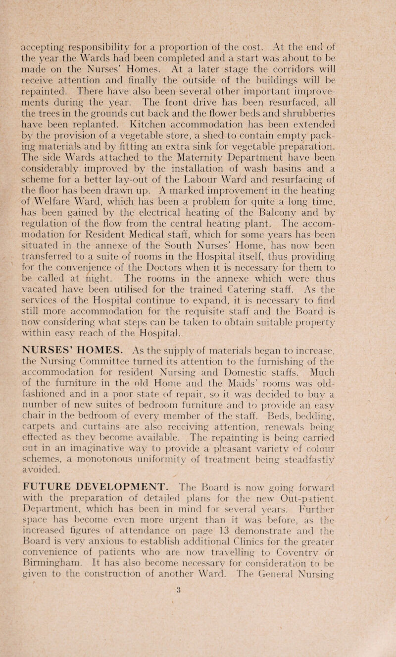 accepting responsibility for a proportion of the cost. At the end of the year the Wards had been completed and a start was about to be made on the Nurses’ Homes. At a later stage the corridors will receive attention and finally the outside of the buildings will be repainted. There have also been several other important improve¬ ments during the year. The front drive has been resurfaced, all the trees in the grounds cut back and the flower beds and shrubberies have been replanted. Kitchen accommodation has been extended by the provision of a vegetable store, a shed to contain empty pack¬ ing materials and by fitting an extra sink for vegetable preparation. The side Wards attached to the Maternity Department have been considerably improved by the installation of wash basins and a scheme for a better lay-out of the Labour Ward and resurfacing of the floor has been drawn up. A marked improvement in the heating of Welfare Ward, which has been a problem for quite a long time, has been gained by the electrical heating of the Balcony and by regulation of the flow from the central heating plant. The accom¬ modation for Resident Medical staff, which for some years has been situated in the annexe of the South Nurses’ Home, has now been transferred to a suite of rooms in the Hospital itself, thus providing for the convenience of the Doctors when it is necessary for them to be called at night. The rooms in the annexe which were thus vacated have been utilised for the trained Catering staff. As the services of the Hospital continue to expand, it is necessary to find still more accommodation for the requisite staff and the Board is now considering what steps can be taken to obtain suitable property within easy reach of the Hospital. NURSES’ HOMES. As the supply of materials began to increase, the Nursing Committee turned its attention to the furnishing of the accommodation for resident Nursing and Domestic staffs. Much of the furniture in the old Home and the Maids’ rooms was old- fashioned and in a poor state of repair, so it was decided to buy a number of new suites of bedroom furniture and to provide an easy chair in the bedroom of every member of the staff. Beds, bedding, carpets and curtains are also receiving attention, renewals being effected as they become available. The repainting is being carried out in an imaginative way to provide a pleasant variety of colour schemes, a monotonous uniformity of treatment being steadfastly avoided. FUTURE DEVELOPMENT. The Board is now going forward with the preparation of detailed plans for the new Out-patient Department, which has been in mind for several years. Further space has become even more urgent than it was before, as the increased figures of attendance on page 13 demonstrate and the Board is very anxious to establish additional Clinics for the greater convenience of patients who are now travelling to Coventry or Birmingham. It has also become necessary for consideration to be given to the construction of another Ward. The General Nursing