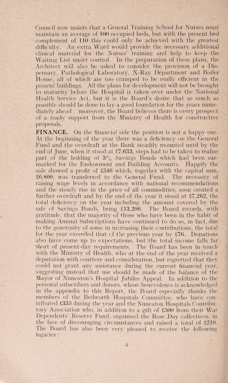 Council now insists that a General Training School for Nurses must maintain an average of 100 occupied beds, but with the present bed complement of 110 this could only be achieved with the greatest difficulty. An extra Ward would provide the necessary additional clinical material for the Nurses' training and help to keep the Waiting List under control. In the preparation of these plans, the Architect will also be asked to consider the provision of a Dis¬ pensary, Pathological Laborator}7, X-Ray Department and Boiler House, all of which are too cramped to be really efficient in the present buildings. All the plans for development will not be brought to maturity before the Hospital is taken over under the National Health Service Act, but it is the Board’s desire that as much as possible should be done to lay a good foundation for the years imme¬ diately ahead ; moreover, the Board believes there is every prospect of a ready support from the Ministry of Health for constructive proposals. FINANCE. On the financial side the position is not a happy one. At the beginning of the year there was a deficiency on the General Fund and the overdraft at the Bank steadily mounted until by the end of June, when it stood at £7,633, steps had to be taken to realise part of the holding of 3% Savings Bonds which had been ear¬ marked for the Endowment and Building Accounts. Happily the sale showed a profit of £346 which, together with the capital sum, £6,800, was transferred to the General Fund. The necessity of raising wage levels in accordance with national recommendations and the steady rise in the price of all commodities, soon created a further overdraft and by the end of the year it stood at £7,262, the total deficiency on the year including the amount covered by the sale of Savings Bonds, being £13,206. The Board records, with gratitude, that the majority of those who have been in the habit of making Annual Subscriptions have continued to do so, in fact, due to the generosity of some in increasing their contributions, the total for the year exceeded that cf the previous year by £76. Donations also have come up to expectations, but the total ‘income falls far short of present-day requirements. The Board has been in touch with the Ministry of Health, who at the end of the year received a deputation with courtesy and consideration, but regretted that they could not grant any assistance during the current financial year, suggesting instead that use should be made of the balance of the Mayor of Nuneaton's Hospital Jubilee Appeal. In addition to the personal subscribers and donors, whose benevolence is acknowledged in the appendix to this Report, the Board especially thanks the members of the Bedworth Hospitals Committee, who have con¬ tributed £335 during the year and the Nuneaton Hospitals Contribu¬ tory Association who, in addition to a gift of £500 from their War Dependents’ Reserve Fund, organised the Rose Day collections, in the face of discouraging circumstances and raised a total of £210. The Board has also been very pleased to receive the following legacies :