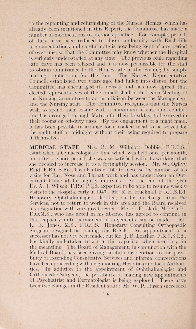 to the repainting and refurnishing of the Nurses’ Homes, which has already been mentioned in this Report, the Committee has made a number of modifications to precious practice. For example, periods of duty have been reduced to closer conformity with Rushcliffe recommendations and careful note is now being kept of any period of overtime, so that the Committee may know whether the Hospital is seriously under-staffed at any time. The previous Rule regarding late leave has been relaxed and it is now permissible for the staff to obtain admittance to the Homes late in the evening by simply making application for the key. The Nurses’ Representative Council, established two years ago, had fullen into disuse, but the Committee has encouraged its revival and has now agreed that elected representatives of the Council shall attend each Meeting of the Nursing Committee to act as a liaison between the Management and the Nursing staff. The Committee recognises that the Nurses wish to spend their leisure with a maximum of ease and comfort and has arranged through Matron for their breakfast to be served in their rooms on off-duty days. By the engagement of a night maid, it has been possible to arrange for a cooked meal to be served for the night staff at midnight without their being required to prepare it themselves. MEDICAL STAFF. Mrs. B. M. Willmott Bobbie, F.R.C.S., established a Gynaecological Clinic which was held once per month, but after a short period she was so satisfied with its working that she decided to increase it to a fortnightly session. Mr. W. Ogilvy Reid, F.R.C.S.Ed., has also been able to increase the number of his visits for Ear, Nose and Throat work and has undertaken an Out¬ patient Clinic at fortnightly intervals. At the end of the year Dr. A. J. Wilson, F.R.C.P.Ed. expected to be able to resume weekly visits to the Hospital early in 1947. Mr. R. H. Hucknall, F.R.C.S.Ed. Honorary Ophthalmologist, decided, on his discharge from the Services, not to return to work in this area and the Board received his resignation with very great regret. Mrs. C. E. Clark, M.B.Ch.B., D.O.M.S., who has acted in his absence has agreed to continue in that capacity until permanent arrangements can be made. Mr. L. E. Jones, M.S., F.R.C.S., Honorary Consulting Orthopaedic Surgeon, resigned on joining the R.A.F. An appointment of a successor has not yet been made, but Mr. J. B. Leather, F.R.C.S.Ed., has kindly undertaken to act in this capacity, when necessary, in the meantime. The Board of Management, in conjunction with the Medical Board, has been giving careful consideration to the possi¬ bility of extending Consultative Services and informal conversations have been proceeding with neighbouring Hospitals and local Authori¬ ties. In addition to the appointment of Ophthalmologist and Orthopaedic Surgeon, the possibility of making new appointments of Psychiatrist and Dermatologist is being explored. There have been two changes in the Resident staff : Mr. W. P. Hirsch succeeded