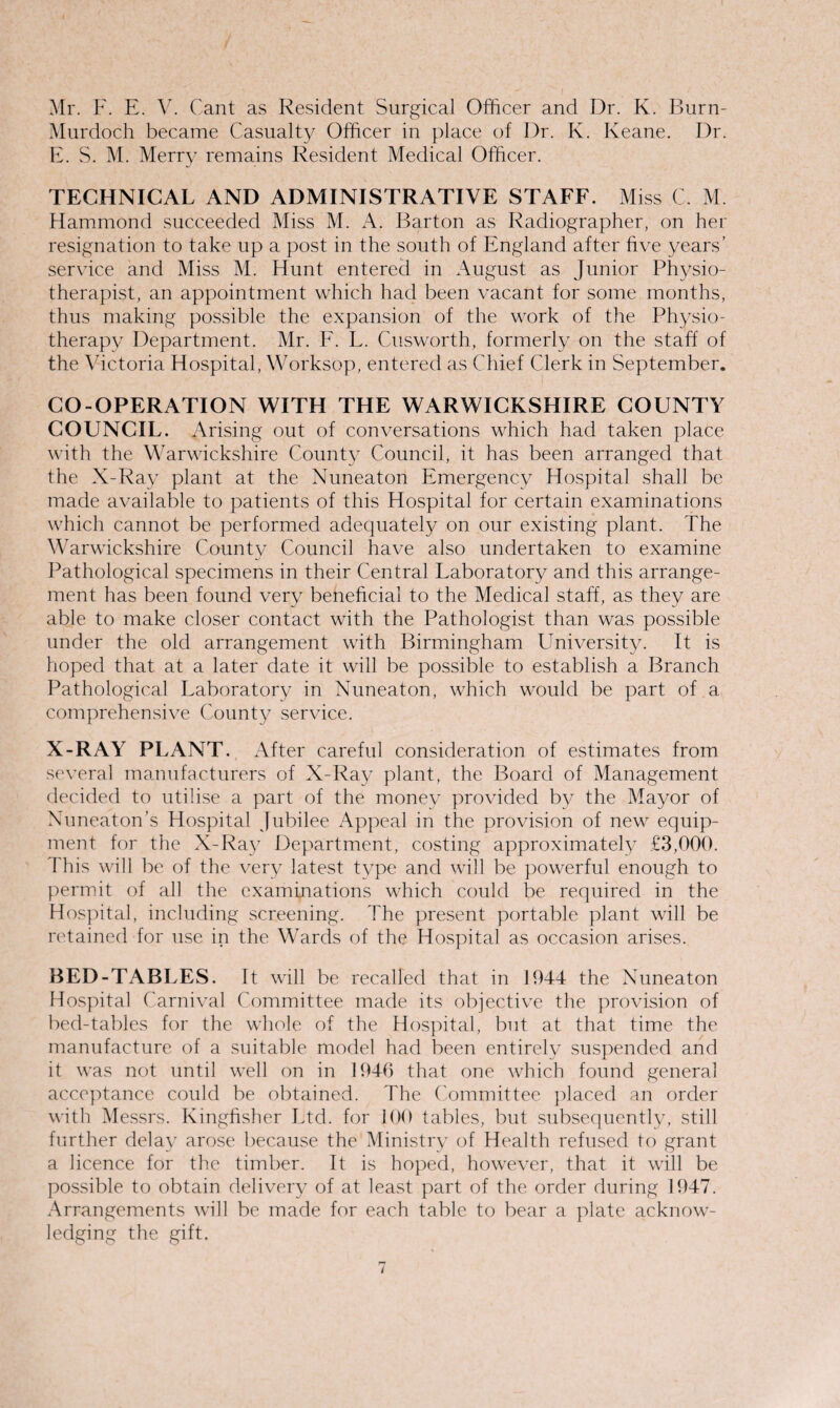 Mr. F. E. V. Cant as Resident Surgical Officer and Dr. K. Burn- Murdoch became Casualty Officer in place of Dr. K. Keane. Dr. E. S. M. Merry remains Resident Medical Officer. TECHNICAL AND ADMINISTRATIVE STAFF. Miss C. M. Hammond succeeded Miss M. A. Barton as Radiographer, on her resignation to take up a post in the south of England after five years’ service and Miss M. Hunt entered in August as Junior Physio¬ therapist, an appointment which had been vacant for some months, thus making possible the expansion of the work of the Physio¬ therapy Department. Mr. F. L. Cusworth, formerly on the staff of the Victoria Hospital, Worksop, entered as Chief Clerk in September. CO-OPERATION WITH THE WARWICKSHIRE COUNTY COUNCIL. Arising out of conversations which had taken place with the Warwickshire County Council, it has been arranged that the X-Ray plant at the Nuneaton Emergency Hospital shall be made available to patients of this Hospital for certain examinations which cannot be performed adequately on our existing plant. The Warwickshire County Council have also undertaken to examine Pathological specimens in their Central Laboratory and this arrange¬ ment has been found very beneficial to the Medical staff, as they are able to make closer contact with the Pathologist than was possible under the old arrangement with Birmingham University. It is hoped that at a later date it will be possible to establish a Branch Pathological Laboratory in Nuneaton, which would be part of a comprehensive County service. X-RAY PLANT. After careful consideration of estimates from several manufacturers of X-Ray plant, the Board of Management decided to utilise a part of the money provided by the Mayor of Nuneaton’s Hospital Jubilee Appeal in the provision of new equip¬ ment for the X-Ray Department, costing approximately £3,000. This will be of the very latest type and will be powerful enough to permit of all the examinations which could be required in the Hospital, including screening. The present portable plant will be retained for use in the Wards of the Hospital as occasion arises. BED-TABLES. It will be recalled that in 1944 the Nuneaton Hospital Carnival Committee made its objective the provision of bed-tables for the whole of the Hospital, but at that time the manufacture of a suitable model had been entirely suspended and it was not until well on in 1946 that one which found general acceptance could be obtained. The Committee placed an order with Messrs. Kingfisher Ltd. for 100 tables, but subsequently, still further delay arose because the Ministry of Health refused to grant a licence for the timber. It is hoped, however, that it will be possible to obtain delivery of at least part of the order during 1947. Arrangements will be made for each table to bear a plate acknow¬ ledging the gift. i