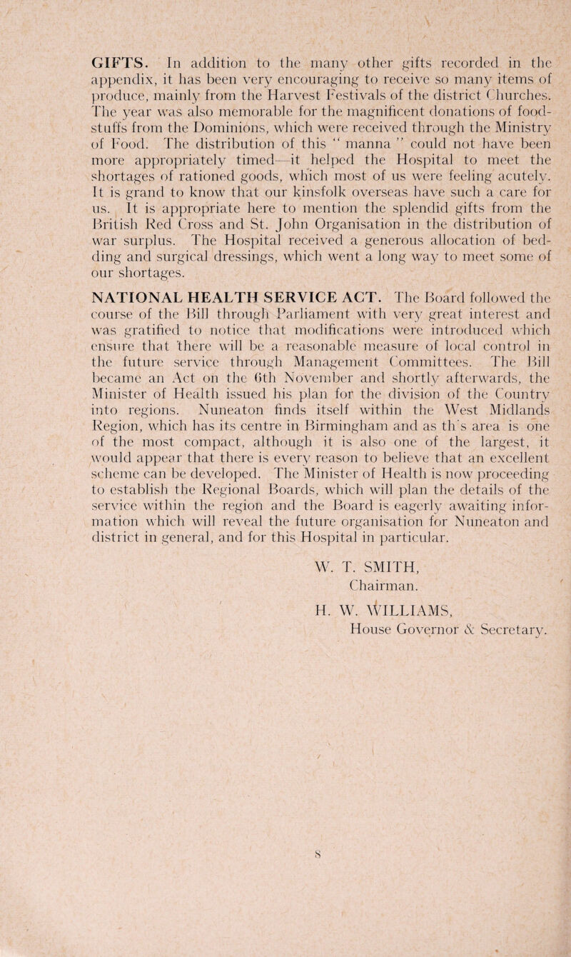 GIFTS. In addition to the many other gifts recorded in the appendix, it has been very encouraging to receive so many items of produce, mainly from the Harvest Festivals of the district Churches. The year was also memorable for the magnificent donations of food¬ stuffs from the Dominions, which were received through the Ministry of Food. The distribution of this “ manna ” could not have been more appropriately timed it helped the Hospital to meet the shortages of rationed goods, which most of us were feeling acutely. It is grand to know that our kinsfolk overseas have such a care for us. It is appropriate here to mention the splendid gifts from the British Red Cross and St. John Organisation in the distribution of war surplus. The Hospital received a generous allocation of bed¬ ding and surgical dressings, which went a long way to meet some of our shortages. NATIONAL HEALTH SERVICE ACT. The Board followed the course of the Bill through Parliament with very great interest and was gratified to notice that modifications were introduced which ensure that 'there will be a reasonable measure of local control in the future service through Management Committees. The Bill became an Act on the (3th November and shortly afterwards, the Minister of Health issued his plan for the division of the Country into regions. Nuneaton finds itself within the West Midlands Region, which has its centre in Birmingham and as th's area is one of the most compact, although it is also one of the largest, it would appear that there is every reason to believe that an excellent scheme can be developed. The Minister of Health is now proceeding to establish the Regional Boards, which will plan the details of the service within the region and the Board is eagerly awaiting infor¬ mation which will reveal the future organisation for Nuneaton and district in general, and for this Hospital in particular. W. T. SMITH, Chairman. H. W. WILLIAMS, House Governor & Secretary. s
