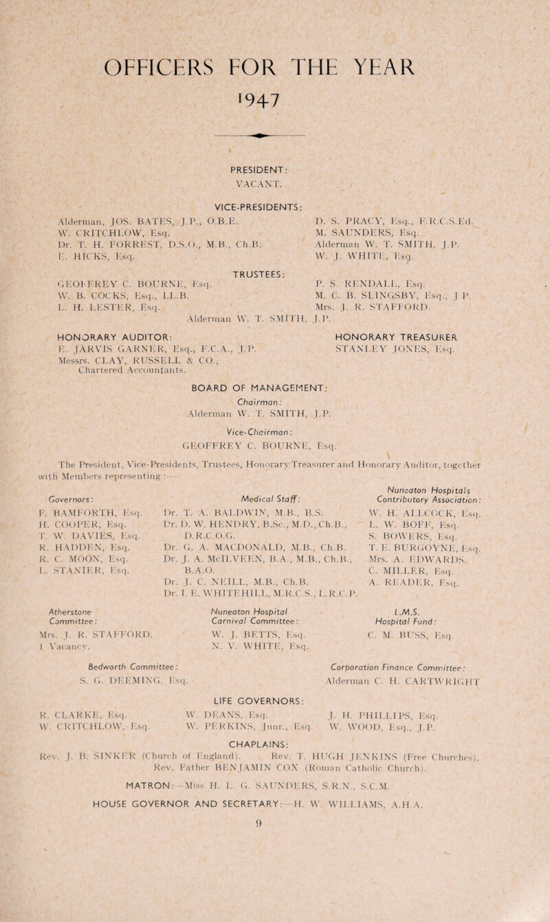 OFFICERS FOR THE YEAR '947 1). S. PRACY, Esq., F.R.C.S.Ed. M. SAUNDERS, Esq. Alderman W. 'I'. SMITH, J.P. W. J. WHITE, Esq. P. S. R END ALL, Esq. M. C. B. SLINGSBY, Esq.', J.P. Mrs. J. R. STAFFORD. J.P. HONORARY AUDITOR: E. JARVIS GARNER, Esq., F.C.A., J.P Messrs. CLAY, RUSSELL & CO., Chartered Accountants. BOARD OF MANAGEMENT: Chairman: Alderman W. T. SMITH, J.P. Vice-Chairman: GEOFFREY C. BOURNE, Esq. The President, Vice-Presidents, Trustees, Honorary Treasurer and Honorary Auditor, together with Members representing : — Governors: Medical Staff: Nuneaton Hospitals Contributory Association F. BAMFORTH, Esq. I )r. T. A. BALDWIN, M.B., B.S. W. H. ALLCOCK, E.sq H. COOPER, Esq. Dr. D. W. HENDRY, B.Sc., M.D., Ch.B., L. W. BOFF, Esq. T. W. DAVIES, Esq. D. R.C.O.G. S. BOWERS, Esq. R. HADDEN, Esq. Dr. G. A. MACDONALD, M.B., Ch.B. T. E. BURGOYNE, Esq R. C. MOON, Esq. Dr. J. A. McILVEEN, B.A., M.B., Ch.B., Mrs. A. EDWARDS. L. ST A NIER, Esq. B.A.O. C. MILLER, Esq. Dr. J. C. NEILL, M.B., Ch.B. A. READER, Esq. Atherstone Dr. I. E. WHITEHILL, M.R.C.S., L.R.C.P. Nuneaton Hospital i.M.S. Committee: Carnival Committee: Hospital Fund: Mrs. J. R. STAFFORD. W. J. BETTS, Esq. C. M. BUSS, Esq. 1 Vacancy. N. V. WHITE, Esq. Bedv/orth Committee: Corporation Finance Committee: S. G. DEEMING. Esq. Alderman C. H. CARTWRIGHT HONORARY TREASURER STANLEY JONES, E.sq. PRESIDENT: VACANT. VICE-PRESIDENTS: Alderman, JOS. BATES, J.P., O.B.E. W. CR ITCH LOW, Esq. Dr. T. H. FORREST, D.S.O., M.B., Ch.B. E. HICKS, Esq. TRUSTEES: G EOF FREY C. BOURNE, Esq. W. B. COCKS, Esq., LL.B. L. H. LESTER, Esq. Alderman W. T. SMITH, R. CLARKE, Esq. W. CR ITCH LOW, Esq. LIFE GOVERNORS: W. DEANS, Esq. J. H. PHILLIPS, Esq. W. PERKINS, Junr., Esq. W. WOOD, Esq., J.P. CHAPLAINS: Rev. J. B. SINKER (Church of England). Rev. T. HUGH JENKINS (Free Churches). Rev. Father BENJAMIN COX (Roman Catholic Church). MATRON:—Miss H. L. G. SAUNDERS, S.R.N., S.C.M. HOUSE GOVERNOR AND SECRETARY:—H. W. WILLIAMS, A.H.A.