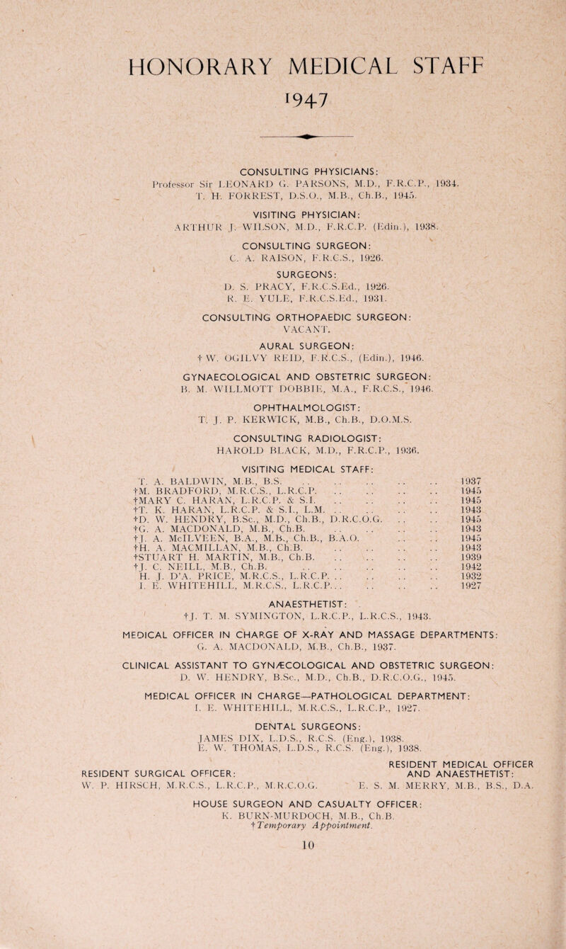 HONORARY MEDICAL STAFF '947 CONSULTING PHYSICIANS: Professor Sir LEONARD G. PARSONS, M.D., F.R.C.P., 1934. T. H. FORREST, D.S.O., M.B., Ch.B., 1945. VISITING PHYSICIAN: ARTHUR J. WILSON, M.D., F.R.C.P. (Fdin.), 1938. CONSULTING SURGEON: C. A. RAISON, F.R.C.S., 1926. SURGEONS: D. S. PRACY, F. R.C.S.Ed., 1926. R. E. YULE, F.R.C.S.Ed., 1931. CONSULTING ORTHOPAEDIC SURGEON: VACANT. AURAL SURGEON: + W. OGILVY REID, F.R.C.S., (Edin.), 1946. GYNAECOLOGICAL AND OBSTETRIC SURGEON: B. M. WILLMOTT DOBBIE, M.A., F.R.C.S., 1946. OPHTHALMOLOGIST: T. J. P. KERWICK, M.B., Ch.B., D.O.M.S. CONSULTING RADIOLOGIST: HAROLD BLACK, M.D., F.R.C.P., 1936. VISITING MEDICAL STAFF: T. A. BALDWIN, M.B., B.S. 1937 tM. BRADFORD. M.R.C.S., L.R.C.P. 1945 tMARY C. HARAN, L.R.C.P. & S.1. 1945 tT. K. HARAN, L.R.C.P. & S.I., L.M. 1943 tD. W. HENDRY, B.Sc., M.D., Ch.B., D.R.C.O.G. 1945 tG. A. MACDONALD, M.B., Ch.B. . 1943 tT- A. McILVEEN, B.A., M.B., Ch.B., B.A.O. .. .. 1945 tH. A. MACMILLAN, M.B., Ch.B. . 1943 tSTUART H. MARTIN, M.B., Ch.B. 1939 tT. C. NEILL, M.B., Ch.B. . 1942 H. J. D’A. PRICE, M.R.C.S., L.R.C.P. 1932 I. E. WHITEHILL, M.R.C.S.. L.R.C.P. 1927 ANAESTHETIST: tj. T. M. SYMINGTON, L.R.C.P., L.R.C.S., 1943. MEDICAL OFFICER IN CHARGE OF X-RAY AND MASSAGE DEPARTMENTS: G. A. MACDONALD, M.B., Ch.B., 1937. CLINICAL ASSISTANT TO GYN/ECOLOGICAL AND OBSTETRIC SURGEON: D. W. HENDRY, B.Sc., M.D., Ch.B., D.R.C.O.G., 1945. MEDICAL OFFICER IN CHARGE—PATHOLOGICAL DEPARTMENT: I. E. WHITEHILL, M.R.C.S., L.R.C.P., 1927. DENTAL SURGEONS: JAMES DIX, L.D.S., R.C.S. (Eng.), 1938. E. W. THOMAS, L.D.S., R.C.S. (Eng.), 1938. RESIDENT MEDICAL OFFICER RESIDENT SURGICAL OFFICER: AND ANAESTHETIST: W. P. HIRSCH, M.R.C.S., L.R.C.P., M.R.C.O.G. E. S. M. MERRY, M.B., B.S., D.A. HOUSE SURGEON AND CASUALTY OFFICER: K. BURN-MURDOCH, M.B., Ch.B. tTemporary Appointment.