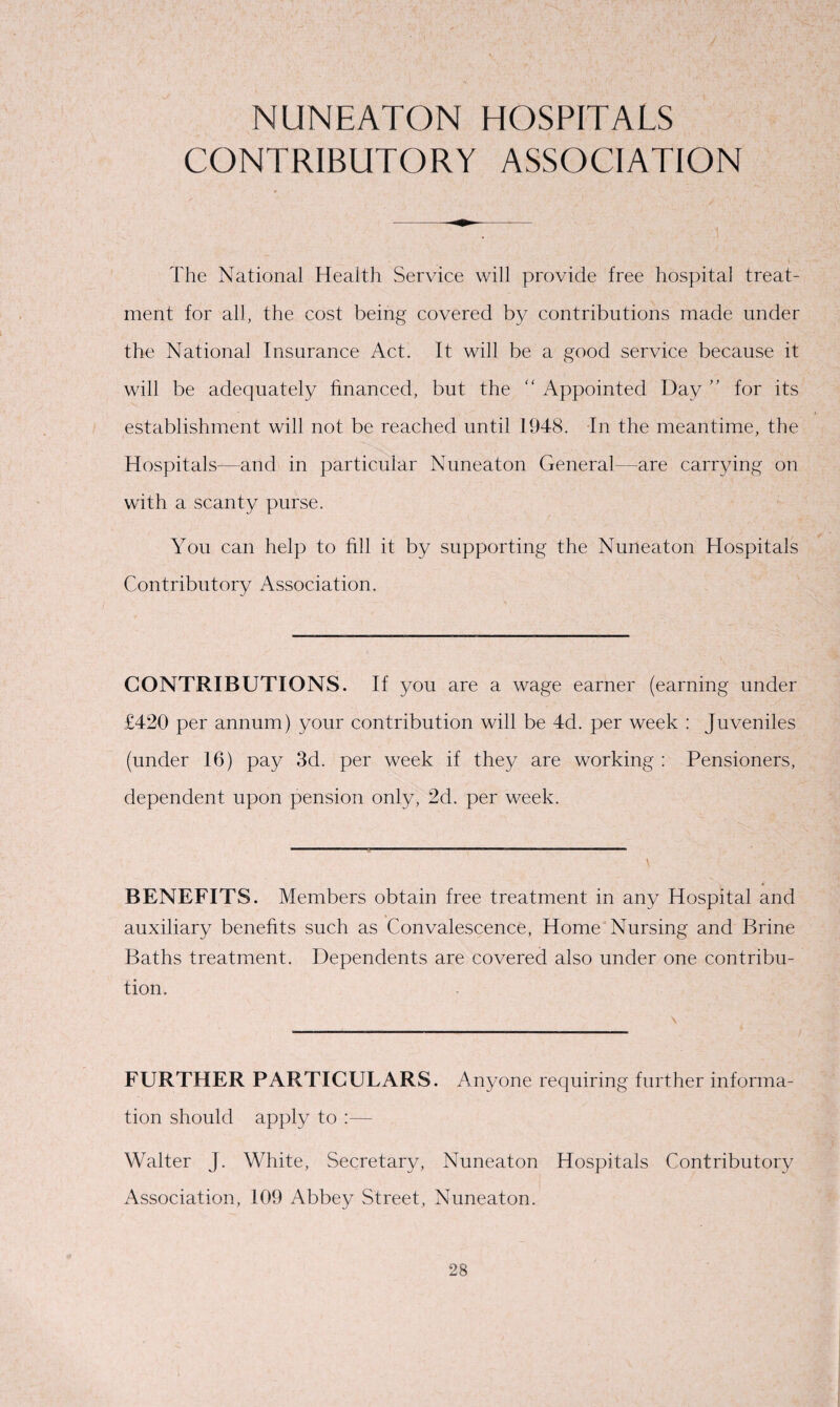 NUNEATON HOSPITALS CONTRIBUTORY ASSOCIATION The National Health Service will provide free hospital treat¬ ment for all, the cost being covered by contributions made under the National Insurance Act. It will be a good service because it will be adequately financed, but the “ Appointed Day ” for its establishment will not be reached until 1948. In the meantime, the Hospitals—and in particular Nuneaton General—are carrying on with a scanty purse. You can help to fill it by supporting the Nuneaton Hospitals Contributory Association. CONTRIBUTIONS. If you are a wage earner (earning under £420 per annum) your contribution will be 4d. per week : Juveniles (under 16) pay 3d. per week if they are working : Pensioners, dependent upon pension only, 2d. per week. BENEFITS. Members obtain free treatment in any Hospital and auxiliary benefits such as Convalescence, Home Nursing and Brine Baths treatment. Dependents are covered also under one contribu¬ tion. FURTHER PARTICULARS. Anyone requiring further informa¬ tion should apply to :— Walter J. White, Secretary, Nuneaton Hospitals Contributory Association, 109 Abbey Street, Nuneaton.