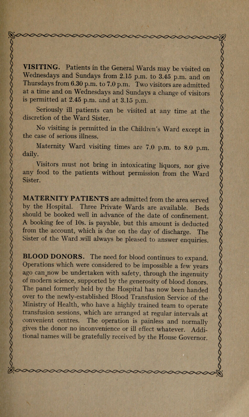 VISITING. Patients in the General Wards may be visited on Wednesdays and Sundays from 2.15 p.m. to 3.45 p.m. and on Thursdays from 6.30 p.m. to 7.0 p.m. Two visitors are admitted at a time and on Wednesdays and Sundays a change of visitors is permitted at 2.45 p.m. and at 3.15 p.m. Seriously ill patients can be visited at any time at the discretion of the Ward Sister. No visiting is permitted in the Childrens Ward except in the case of serious illness. Maternity Ward visiting times are 7.0 p.m. to 8.0 p.m. daily. Visitors must not bring in intoxicating liquors, nor give any food to the patients without permission from the Ward Sister. MATERNITY PATIENTS are admitted from the area served by the Hospital. Three Private Wards are available. Beds should be booked well in advance of the date of confinement. A booking fee of 10s. is payable, but this amount is deducted from the account, which is due on the day of discharge. The Sister of the Ward .will always be pleased to answer enquiries. BLOOD DONORS. The need for blood continues to expand. Operations which were considered to be impossible a few years ago can now be undertaken with safety, through the ingenuity of modern science, supported by the generosity of blood donors. The panel formerly held by the Hospital has now been handed over to the newly-established Blood Transfusion Service of the Ministry of Health, who have a highly trained team to operate transfusion sessions, which are arranged at regular intervals at convenient centres. The operation is painless and normally gives the donor no inconvenience or ill effect whatever. Addi¬ tional names will be gratefully received by the House Governor.