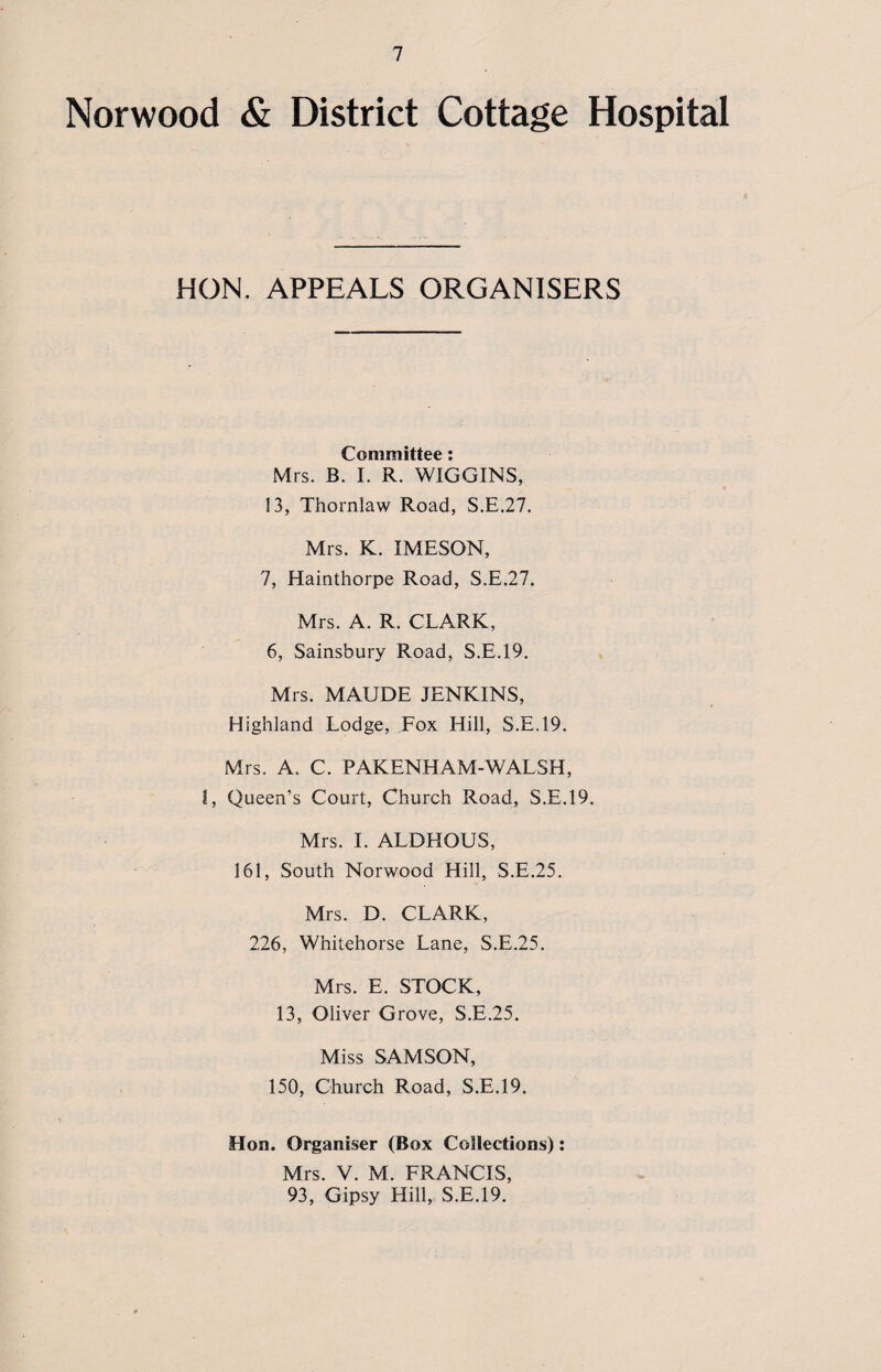 Norwood & District Cottage Hospital HON. APPEALS ORGANISERS Committee: Mrs. B. I. R. WIGGINS, 13, Thornlaw Road, S.E.27. Mrs. K. IMESON, 7, Hainthorpe Road, S.E.27. Mrs. A. R. CLARK, 6, Sainsbury Road, S.E.19. Mrs. MAUDE JENKINS, Highland Lodge, Fox Hill, S.E.19. Mrs. A. C. PAKENHAM-WALSH, l, Queen’s Court, Church Road, S.E.19. Mrs. I. ALDHOUS, 161, South Norwood Hill, S.E.25. Mrs. D. CLARK, 226, Whitehorse Lane, S.E.25. Mrs. E. STOCK, 13, Oliver Grove, S.E.25. Miss SAMSON, 150, Church Road, S.E.19. Hon. Organiser (Box Collections): Mrs. V. M. FRANCIS, 93, Gipsy Hill, S.E.19.