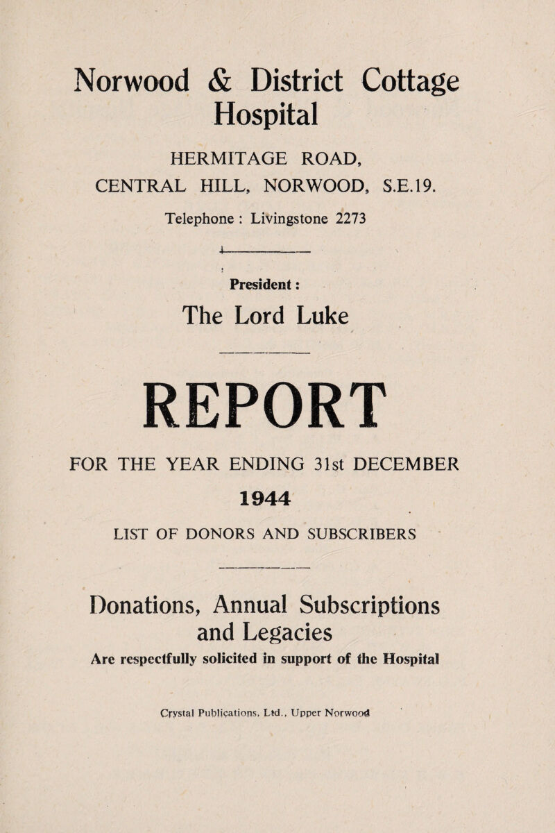 Hospital HERMITAGE ROAD, CENTRAL HILL, NORWOOD, S.E.19. Telephone : Livingstone 2273 President: The Lord Luke REPORT FOR THE YEAR ENDING 31st DECEMBER 1944 LIST OF DONORS AND SUBSCRIBERS Donations, Annual Subscriptions and Legacies Are respectfully solicited in support of the Hospital Crystal Publications, Ltd., Upper Norwood