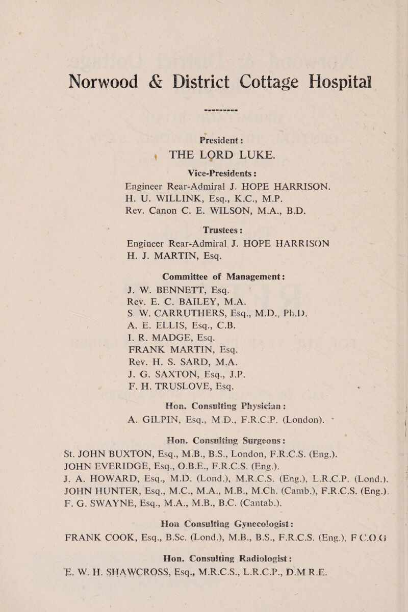 President: , THE LORD LUKE. Vice-Presidents: Engineer Rear-Admiral J. HOPE HARRISON. H. U. WILLINK, Esq., K.C., M.P. Rev. Canon C. E. WILSON, M.A., B,D. Trustees: Engineer Rear-Admiral J. HOPE HARRISON H. J. MARTIN, Esq. Committee of Management: J. W. BENNETT, Esq. Rev. E. C. BAILEY, M.A. S W. CARRUTHERS, Esq., M.D., Pli.D. A. E. ELLIS, Esq., C.B. I. R. MADGE, Esq. FRANK MARTIN, Esq. Rev. H. S. SARD, M.A. J. G. SAXTON, Esq., J.P. F. H. TRUSLOVE, Esq. Hon. Consulting Physician : A. GILPIN, Esq., M.D., F.R.C.P. (London). * Hon. Consulting Surgeons: St. JOHN BUXTON, Esq., M.B., B.S., London, F.R.C.S. (Eng.). JOHN EVERIDGE, Esq., O.B.E., F.R.C.S. (Eng.). J. A. HOWARD, Esq., M.D. (Lond.), M.R.C.S. (Eng.), L.R.C.P. (Lond.). JOHN HUNTER, Esq., M.C., M.A., M.B., M.Ch. (Camb.), F.R.C.S. (Eng.). F. G. SWAYNE, Esq., M.A., M.B., B.C. (Cantab.). Hon Consulting Gynecologist: FRANK COOK, Esq., B.Sc. (Lond.), M.B., B.S., F.R.C.S. (Eng.), FC.O.ti Hon. Consulting Radiologist: E, W. H. SHAWCROSS, Esq., M.R.C.S., L.R.C.P., D.M R E.
