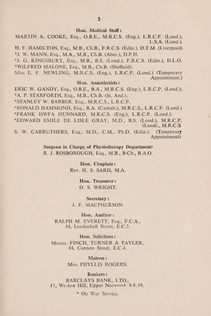 Hon. Medical Staff: MARTIN A. COOKE, Esq.., O.B.E., M.R.C.S. (Eng.), L.R.C.P. (Lond.), L.S.A. (Lond.). H. F. HAMILTON, Esq., M.B., Ch.B., F.R.C.S. (Edin.), D.T.M. (Liverpool) *J. W. MANN, Esq., M.A., M.B., Ch.B. (Aber.), D.P.H. *J. G. KINGSBURY, Esq., M.B., B.S. (Lond.), F.R.C.S. (Edin.), D.L.O. * WILFRED MALONE, Esq., M.B., Ch.B. (Sheffield). Miss E. F. NEWLING, M.R.C.S. (Eng.), L.R.C.P. (Lond.) (Temporary Appointment.) Hon. Anaesthetists: ERIC W. GANDY, Esq., O.B.E., B.A., M.R.C.S. (Eng.), L.R.C.P. (Lond.), *A. P. STARFORTH, Esq., M.B„ Ch.B. (St. And.). * STANLEY W. BARBER, Esq., M.R.C.S., L.R.C.P. *RONALD HAMMOND, Esq., B.A. (Cantab.), M.R.C.S., L.R.C.P. (Lond.) * FRANK HWFA FIUNNARD, M.R.C.S. (Eng.), L.R.C.P. (Lond.). * ED WARD EMILE DE LISLE GRAY, M.D., B.S. (Lond.), M.R.C.P, (Lond)., M.R.C.S S. W. CARRUTHERS, Esq., M.D., C.M., Ph.D. (Edin.). (Temporary Appointment) Surgeon in Charge of Physiotherapy Department: R. J. ROSBOROUGH, Esq., M.B., B.Ch., B.A.O. Kon. Chaplain: Rev. H. S. SARD, M.A. Hon. Treasurer: D. S. WRIGLIT. Secretary: J. F. MACPHERSON. Hon. Auditor: RALPH M. EVERETT, Esq., F.C.A., 14, Leadenhall Street, E.C.3. Hon. Solicitors: Messrs. FINCH, TURNER & TAYLER, 84, Cannon Street, E.C.4. Matron: Miss PHYLLIS ROGERS. Bankers: BARCLAYS BANK, LTD., flt Wejtow Hill, Upper Norwood, S E.19. * On War Service.