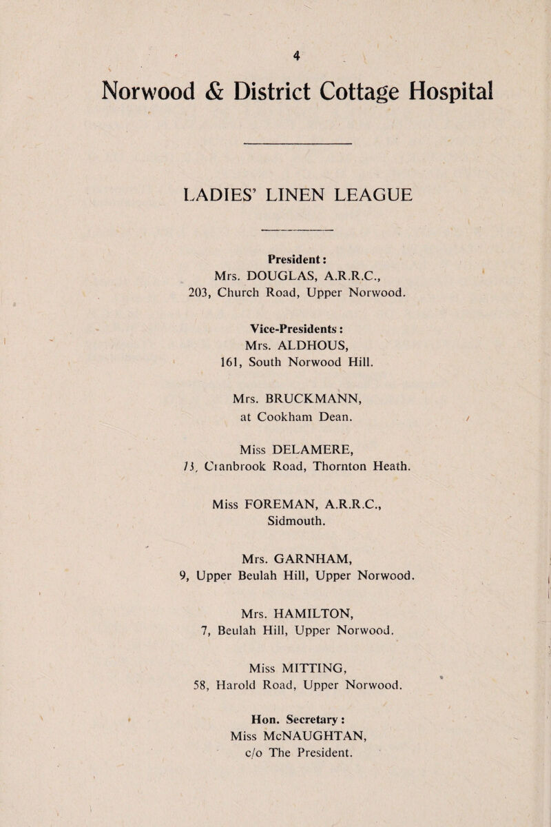 Norwood & District Cottage Hospital LADIES’ LINEN LEAGUE President: Mrs. DOUGLAS, A.R.R.C., 203, Church Road, Upper Norwood. Vice-Presidents: Mrs. ALDHOUS, 161, South Norwood Hill. Mrs. BRUCKMANN, at Cookham Dean. / Miss DELAMERE, ly Cranbrook Road, Thornton Heath. Miss FOREMAN, A.R.R.C., Sidmouth. Mrs. GARNHAM, 9, Upper Beulah Hill, Upper Norwood. Mrs. HAMILTON, 7, Beulah Hill, Upper Norwood. Miss MITTING, * 58, Harold Road, Upper Norwood. Hon. Secretary: Miss McNAUGHTAN, c./o The President.