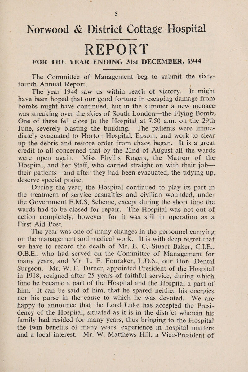 Norwood & District Cottage Hospital REPORT FOR THE YEAR ENDING 31st DECEMBER, 1944 The Committee of Management beg to submit the sixty- fourth Annual Report. The year 1944 saw us within reach of victory. It might have been hoped that our good fortune in escaping damage from bombs might have continued, but in the summer a new menace was streaking over the skies of South London—the Flying Bomb.. One of these fell close to the Hospital at 7.50 a.m. on the 29th June, severely blasting the building. The patients were imme¬ diately evacuated to Horton Hospital, Epsom, and work to clear up the debris and restore order from chaos began. It is a great credit to all concerned that by the 22nd of August all the wards, were open again. Miss Phyllis Rogers, the Matron of the Hospital, and her Staff, who carried straight on with their job—• their patients—and after they had been evacuated, the tidying up,; deserve special praise. During the year, the Hospital continued to play its part in the treatment of service casualties and civilian wounded, under the Government E.M.S. Scheme, except during the short time the wards had to be closed for repair. The Hospital was not out of action completely, however, for it was still in operation as a First Aid Post. The year was one of many changes in the personnel carrying: on the management and medical work. It is with deep regret that we have to record the death of Mr. E, C. Stuart Baker, C.I.E., O.B.E., who had served on the Committee of Management for many years, and Mr. L. F. Fouraker, L.D.S., our Hon. Dental Surgeon. Mr. W. F. Turner, appointed President of the Hospital in 1918, resigned after 25 years of faithful service, during which time he became a part of the Hospital and the Hospital a part of him. It can be said of him, that he spared neither his energies nor his purse in the cause to which he was devoted. We are happy to announce that the Lord Luke has accepted the Presi¬ dency of the Hospital, situated as it is in the district wherein his family had resided for many years, thus bringing to the Hospital the twin benefits of many years’ experience in hospital matters and a local interest. Mr. W. Matthews Hill, a Vice-President of