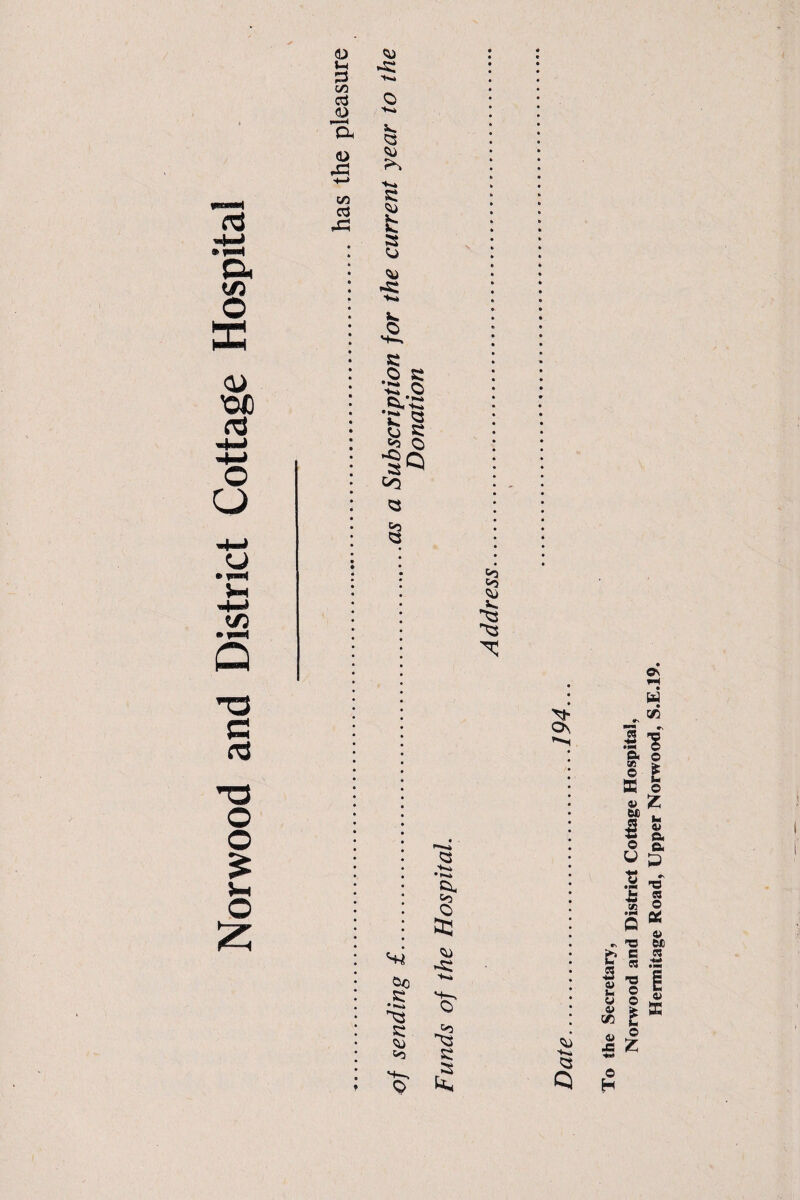 <D 1-4 3 CO cd i—< Oh <u pC3 to cd pC3 'K* O •K» V. a *> fs •*■«* c fc a o <^> V. O v*—, C O K 'CO ,*VC £» Q §§ •§Q CO 05 Q c rd T3 O O £ Vh O Os, *'*•< &C K • *»•* c «o O Q To the Secretary? Norwood and District Cottage Hospital, Hermitage Road, Upper Norwood, S.E.19.