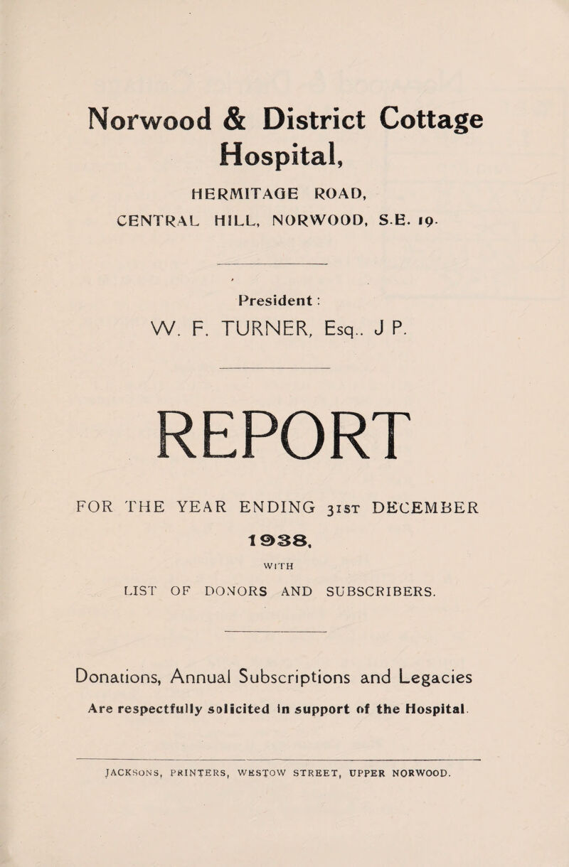 Norwood & District Cottage Hospital, HERMITAGE ROAD, CENTRAL HILL, NORWOOD, S E. 19 President: W. F. TURNER, Esq.. J P. REPORT FOR THE YEAR ENDING 31ST DECEMBER 1938, WITH LIST OF DONORS AND SUBSCRIBERS. Donations, Annual Subscriptions and Legacies Are respectfully solicited in support of the Hospital JACKSONS, PRINTERS, WESTOW STREET, UPPER NORWOOD.