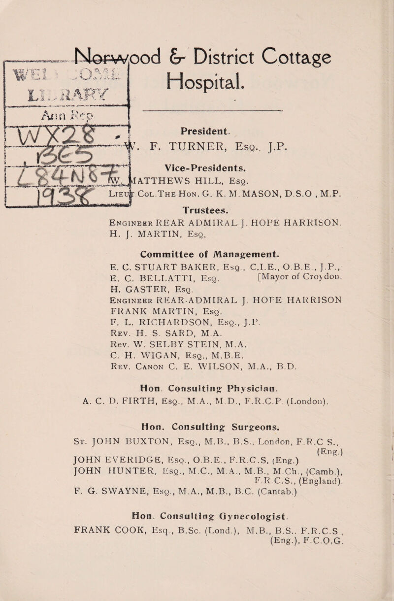 Norwood Sr District Cottage Hospital. President. . F. TURNER, Esq.. J.P. Vice=Pressdents. ATTHEWS HILL, Esq. Lieu|: Col.The Hon. G. K. M. MASON, DS.O , M.P. Trustees. Engineer REAR ADMIRAL J. HOPE HARRISON. H. J. MARTIN, Esq, Committee of Management. E. C. STUART BAKER, Esq , C.I.E., O.B.E., J.P., E. C. BELLATTI, Esq, [Mayor of Cro>don. H. GASTER, Esq. Engineer REAR-ADMIRAL ]. HOPE HARRISON FRANK MARTIN, Esq. F. L. RICHARDSON, Esq., J.P. Rev. H. S SARD, M A. Rev. W. SELBY STEIN. M.A. C. H. WIGAN, Esq., M.B.E. Rev. Canon C. E. WILSON, M.A., B.D. Hon. Consulting Physician. A. C. D. FIRTH, Esq., M.A., M D., F.R.C.P (London). Hon. Consulting Surgeons. St. JOHN BUXTON, Esq., M.B., B.S., London, F.R.C S., (Eng.) JOHN EVERIDGE, Esq., O.B.E., F.R.C.S. (Eng.) JOHN HUNTER, Esq., M.C., M.A., M.B., M.Ch., (Camb.), F R C.S., (England). F. G. SWAYNE, Esq., M.A., M.B., B.C. (Cantab.) Hon. Consulting Gynecologist. FRANK COOK, Esq,, B.Sc. (Lond.), M.B., B.S.. F.R.C. (Eng.), F.C.O,