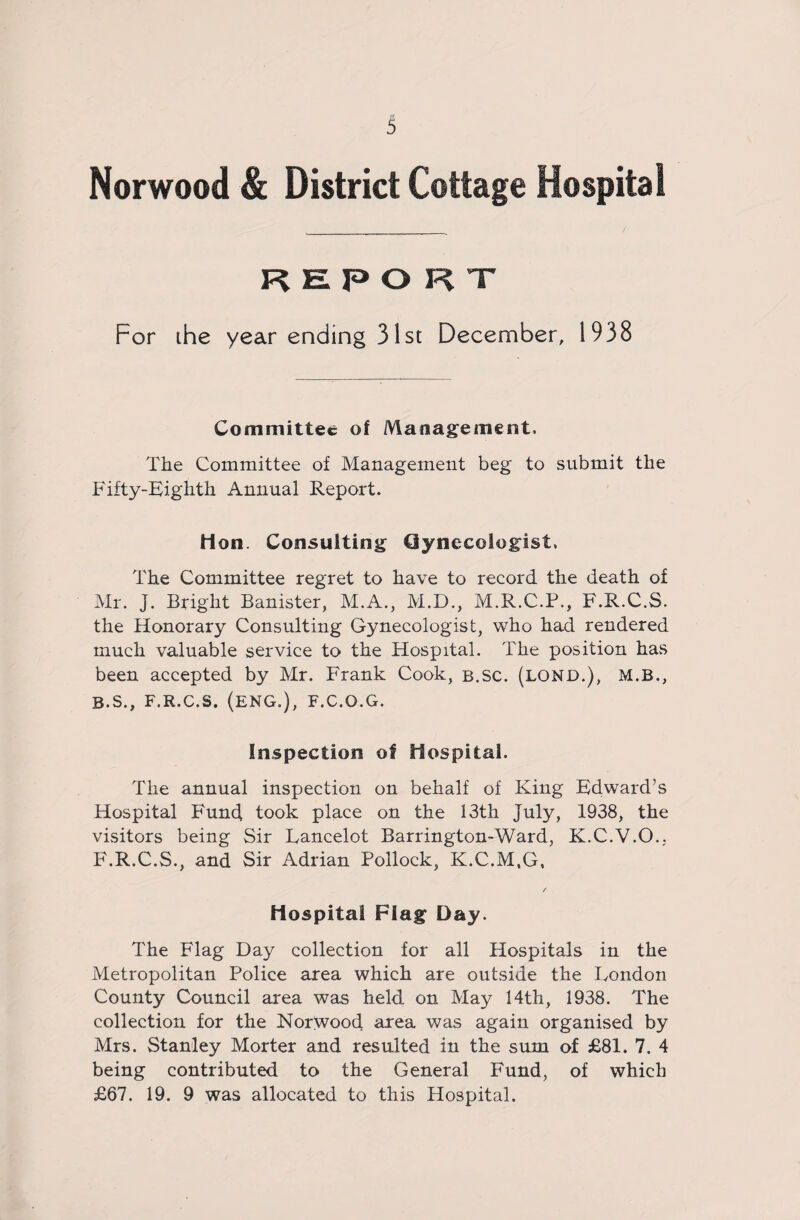 Norwood & District Cottage Hospital REPORT For the year ending 31st December, 1938 Committee of Management. The Committee of Management beg to submit the Fifty-Eighth Annual Report. Hon. Consulting CJynecologist, The Committee regret to have to record the death of Mr. J. Bright Banister, M.A., M.D., M.R.C.P., F.R.C.S. the Honorary Consulting Gynecologist, who had rendered much valuable service to the Hospital. The position has been accepted by Mr. Frank Cook, b.Sc. (lond.), M.B., B.s., F.R.C.S. (ENG.), F.C.O.G. Inspection of Hospital. The annual inspection on behalf of King Edward’s Hospital Fund took place on the 13th July, 1938, the visitors being Sir Lancelot Barrington-Ward, K.C.V.O.. F.R.C.S., and Sir Adrian Pollock, K.C.M.G, Hospital Flag Day. The Flag Day collection for all Hospitals in the Metropolitan Police area which are outside the London County Council area was held on May 14th, 1938. The collection for the Norwood area was again organised by Mrs. Stanley Morter and resulted in the sum of £81. 7. 4 being contributed to the General Fund, of which £67. 19. 9 was allocated to this Hospital.