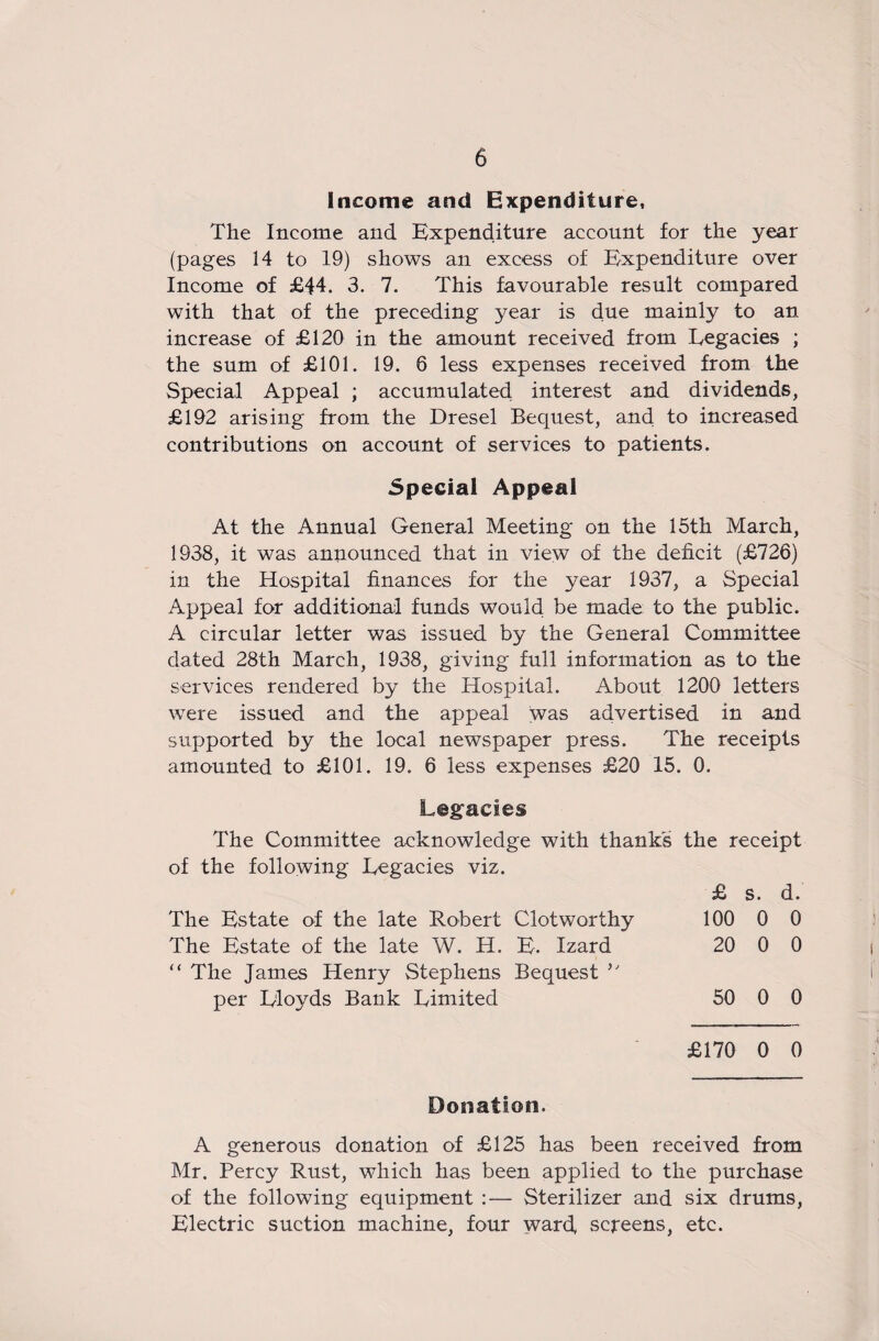 Income and Expenditure, The Income and Expenditure account for the year (pages 14 to 19) shows an excess of Expenditure over Income of £44. 3. 7. This favourable result compared with that of the preceding year is due mainly to an increase of £120 in the amount received from Legacies ; the sum of £101. 19. 6 less expenses received from the Special Appeal ; accumulated interest and dividends, £192 arising from the Dresel Bequest, and to increased contributions on account of services to patients. Special Appeal At the Annual General Meeting on the 15th March, 1938, it was announced that in view of the deficit (£726) in the Hospital finances for the year 1937, a Special Appeal for additional funds would be made to the public. A circular letter was issued by the General Committee dated 28th March, 1938, giving full information as to the services rendered by the Hospital. About 1200 letters were issued and the appeal was advertised in and supported by the local newspaper press. The receipts amounted to £101. 19. 6 less expenses £20 15. 0. Legacies The Committee acknowledge with thanks the receipt of the following Legacies viz. £ s. d. The Estate of the late Robert Clotworthy 100 0 0 The Estate of the late W. H. E. Izard 20 0 0 “ The James Henry Stephens Bequest per Lloyds Bank Limited 50 0 0 £170 0 0 Donation. A generous donation of £125 has been received from Mr. Percy Rust, which has been applied to the purchase of the following equipment :— Sterilizer and six drums, Electric suction machine, four ward, screens, etc.