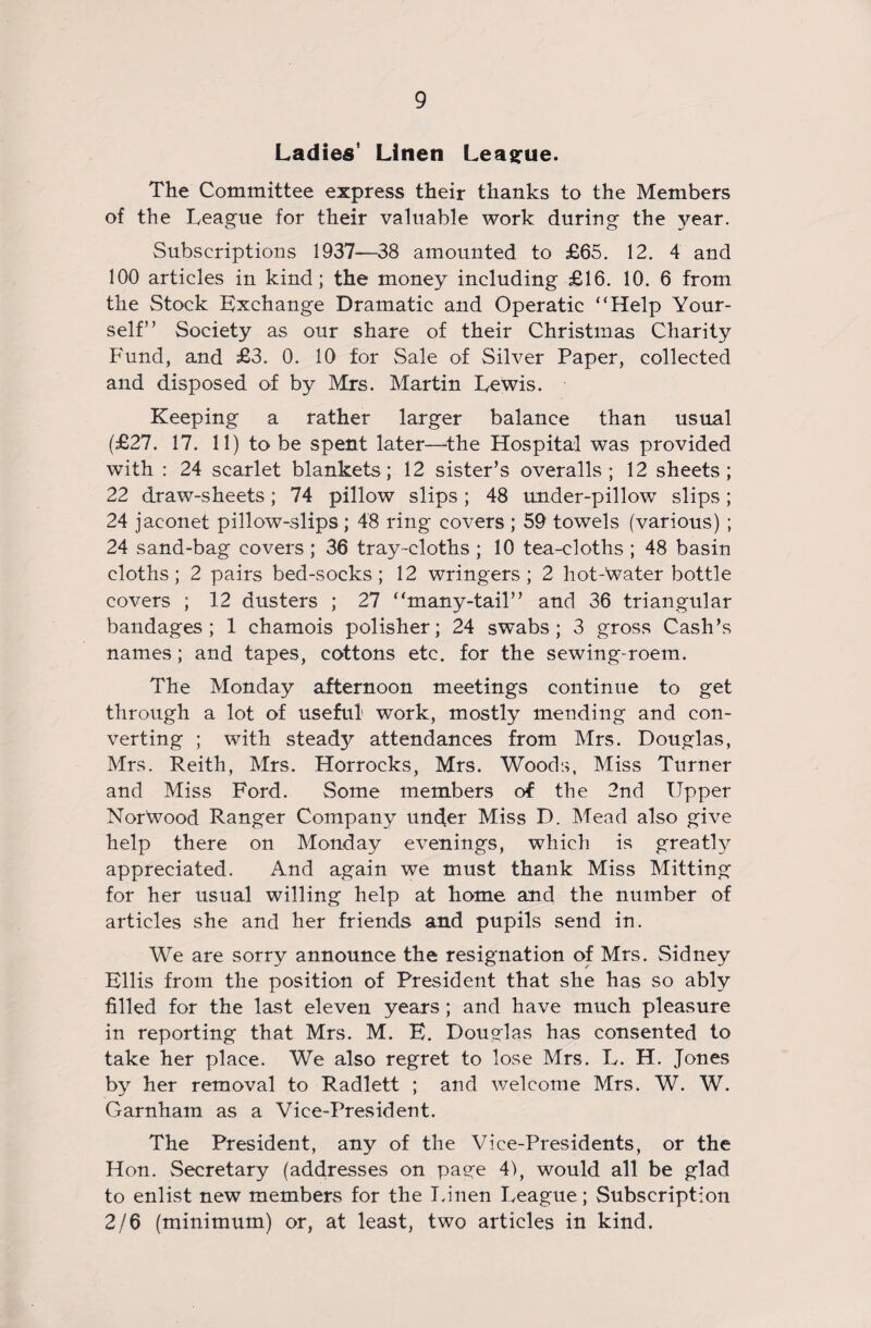 Ladies' Linen League. The Committee express their thanks to the Members of the League for their valuable work during the 3^ear. Subscriptions 1937—38 amounted to £65. 12. 4 and 100 articles in kind; the money including £16. 10. 6 from the Stock Exchange Dramatic and Operatic “Help Your¬ self” Society as our share of their Christmas Charity Fund, and £3. 0. 10 for Sale of Silver Paper, collected and disposed of by Mrs. Martin Lewis. Keeping a rather larger balance than usual (£27. 17. 11) to be spent later—the Hospital was provided with : 24 scarlet blankets; 12 sister’s overalls; 12 sheets; 22 draw-sheets; 74 pillow slips; 48 under-pillow slips; 24 jaconet pillow-slips ; 48 ring covers ; 59 towels (various) ; 24 sand-bag covers ; 36 tray-cloths ; 10 tea-cloths ; 48 basin cloths; 2 pairs bed-socks; 12 wringers; 2 hot-Water bottle covers ; 12 dusters ; 27 “many-tail” and 36 triangular bandages; 1 chamois polisher; 24 swabs; 3 gross Cash’s names; and tapes, cottons etc. for the sewing-roem. The Monday afternoon meetings continue to get through a lot of useful work, mostly mending and con¬ verting ; with steady attendances from Mrs. Douglas, Mrs. Reith, Mrs. Horrocks, Mrs. Woods, Miss Turner and Miss Ford. Some members of the 2nd Upper Norwood Ranger Company under Miss D. Mead also give help there on Monday evenings, which is greatfy appreciated. And again we must thank Miss Mitting for her usual willing help at home and the number of articles she and her friends and pupils send in. We are sorry announce the resignation of Mrs. Sidney Ellis from the position of President that she has so ably filled for the last eleven years; and have much pleasure in reporting that Mrs. M. E. Douglas has consented to take her place. We also regret to lose Mrs. L. H. Jones by her removal to Radlett ; and welcome Mrs. W. W. Garnham as a Vice-President. The President, any of the Vice-Presidents, or the Hon. Secretary (addresses on page 4), would all be glad to enlist new members for the Linen League; Subscription 2/6 (minimum) or, at least, two articles in kind.