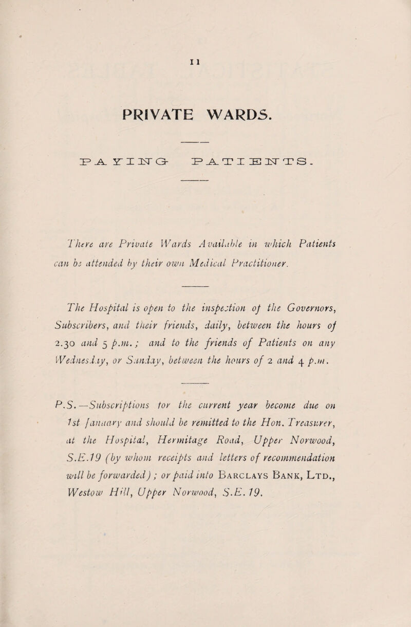 PRIVATE WARDS. :p.a. srinsra- patieuts. There are Private Wards Available in which Patients can be attended by their own Medical Practitioner. The Hospital is open to the inspection of the Governors, Subscribers, and their friends, daily, between the hours of 2.30 and 5 pan.; and to the friends of Patients on any Wednesday, or Sunday, between the hours of 2 and 4 pun. P.S.—Subscriptions tor the current year become due on 1st l an nary and should be remitted to the Hon. Treasurer, at the Hospital, Hermitage Road, Upper Norwood, S.E.19 (by whom receipts and letters of recommendation will be forwarded) ; or paid into Barclays Bank, Ltd., Westow Hill} Upper Norwood, S-P- 19.