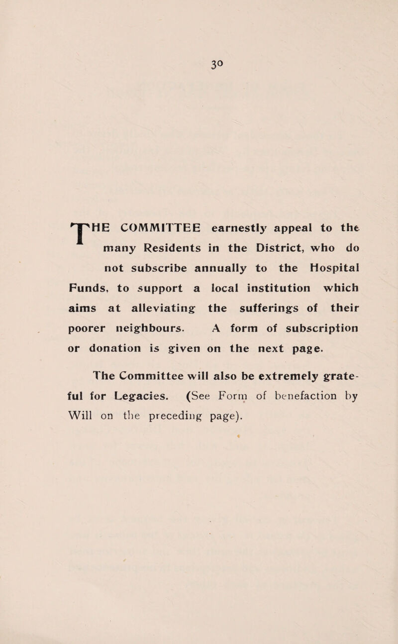 3° rpHE COMMITTEE earnestly appeal to the many Residents in the District, who do not subscribe annually to the Hospital Funds, to support a local institution which aims at alleviating the sufferings of their poorer neighbours. A form of subscription or donation is given on the next page. The Committee will also be extremely grate¬ ful for Legacies. (See Form of benefaction by Will on the preceding page).