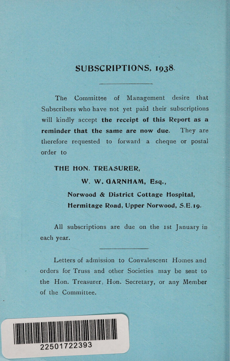The Committee of Management desire that Subscribers who have not yet paid their subscriptions will kindly accept the receipt of this Report as a reminder that the same are now due. They are therefore requested to forward a cheque or postal order to THE HON. TREASURER, W. W* GARNHAJYl, Esq., Norwood District Cottage Hospital, Hermitage Road, Upper Norwood, S.E.19. All subscriptions are due on the 1st January in each year. Letters of admission to Convalescent Homes and orders for Truss and other Societies may be sent to the Hon. Treasurer, Hon. Secretary, or any Member of the Committee.