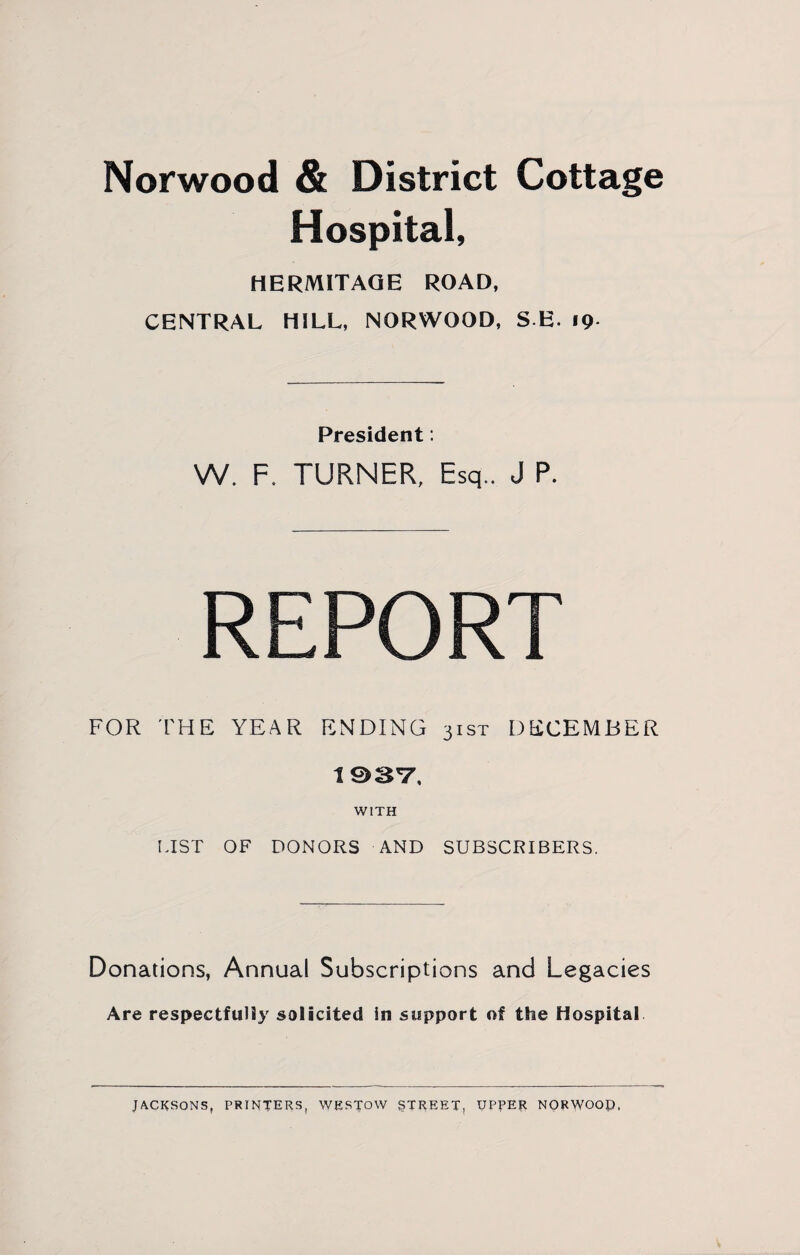 Norwood & District Cottage Hospital, HERMITAGE ROAD, CENTRAL HILL, NORWOOD, SE. 19 President: W. F. TURNER, Esq.. J P. REPORT FOR THE YEAR ENDING 3ist DECEMBER 1937, WITH LIST OF DONORS AND SUBSCRIBERS. Donations, Annual Subscriptions and Legacies Are respectfully solicited in support of the Hospital JACKSONS, PRINTERS, WESTOVV STREET, UPPER NORWOOP.