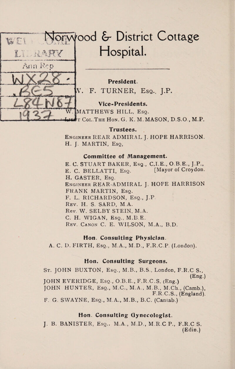 • j- « < * 1: .\JCTJtt' I t a oy &-*A - n 'f-i k £ £r District Cottage Hospital. Ami Hco President. ,V. F. TURNER, Esq.. J.P. Vice-Presidents. MATTHEWS HILL, Esq. Col.The Hon. G. K. M. MASON, D.S.O., M.P. Trustees. Engineer REAR ADMIRAL J. HOPE HARRISON. H. J. MARTIN, Esq, Committee of Management. E. C. STUART BAKER, Esq., C.I.E., O.B.E., J.P., E. C. BELLATTI, Esq. [Mayor of Croydon. H. GASTER, Esq. Engineer REAR-ADMIRAL J. HOFE HARRISON FRANK MARTIN, Esq. F. L. RICHARDSON, Esq., J.P Rev. H. S. SARD, M.A. Rev. W. SELBY STEIN. M.A. C. H. WIGAN, Esq., M.B.E. Rev. Canon C. E. WILSON, M.A., B.D. Hon. Consulting Physician. A. C. D. FIRTH, Esq., M.A., M.D., F.R.C.P. (London). Hon. Consulting Surgeons. St. JOHN BUXTON, Esq., M.B., B.S., London, F.R.C S., (Eng.) JOHN EVERIDGE, Esq., O.B.E., F.R.C.S. (Eng.) JOHN HUNTER, Esq., M.C., M.A., M.B., M.Cli., (Camb.), F.R.C.S., (England). F. G. SWAYNE, Esq., M.A., M.B., B.C. (Cantab.) Hon. Consulting Gynecologist. J. B. BANISTER, Esq.. M.A., M.D., M.R.C P., F.R.C S. (Edin.)