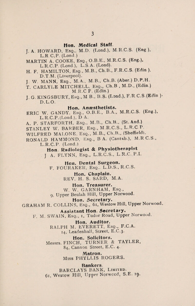 Hon. Medical Staff. J. A. HOWARD, Esq., M.D. (Lond.), M.R.C.S. (Eng), L.R C.P. (Lond.) MARTIN A. COOKE, Esq., O.B.E., M.R.C.S. (Eng.), L.R.C.P. (Lond ), L.S.A. (Lond). H. F. HAMILTON, Esq., M.B., Ch.B., F.R.C.S. (Edin ). D.T.M. (Liverpool). J. W. MANN, Esq., M.A., M.B., Ch.B. (Aber.) D.P.H. T. CARLYLE MITCHELL. Esq., Ch.B , M.D., (Edin.) M.R.C P. (Edin.) T. G. KINGSBURY, Esq., M B.. B.S. (Lond.), F.R.C.S.(Edin )• D.L.O. Hon. Anaesthetists. ERIC W. GANDY, Esq., O.B.E., B.A., M.R.C.S. (Eng.), L.R.C.P.(Lond ), D A. A. P. STARFORTH, Esq., M.B., Ch.B., (St. And.) STANLEY W. BARBER, Esq., M.R.C.S., L.R.C P. WILFRED MALONE, Esq., M.B., Ch.B., (Sheffield). RONALD HAMMOND, Esq., BA. (Cantab.), M.R C.S., L.R.C.P. (Lond.) Hon Radiologist & Physiotherapist ] A. FLYNN, Esq., L.R.C.S., L R.C. P.I. Hon. Dental Surgeon. F. FOURAKER, Esq.. L.D.S., R.C.S. Hon. Chaplain. REV. H. S. SARD, M.A. Hon. Treasurer. W. W. GARNHAM, Esq., 9, Upper Beulah Hill, Upper Norwood. Hon. Secretary. GRAHAM R. COLLINS, Esq., 6i, Westow Hill, Upper Norwood. Assistant Hon. Secretary. F. M. SWAIN, Esq., i, Tudor Road, Upper Norwood. Hon. Auditor. RALPH M. EVERETT, Esq., F.C.A. 14, Leadenhall, Street, E.C.3. Hon. Solicitors. Messrs. FINCH, TURNER & TAYLER, 84, Cannon Street, E.C. 4. Matron, Miss PHYLLIS ROGERS. Bankers BARCLAYS BANK, Limited. 61, Westow Hill, Upper Norwood, S.E. 19.