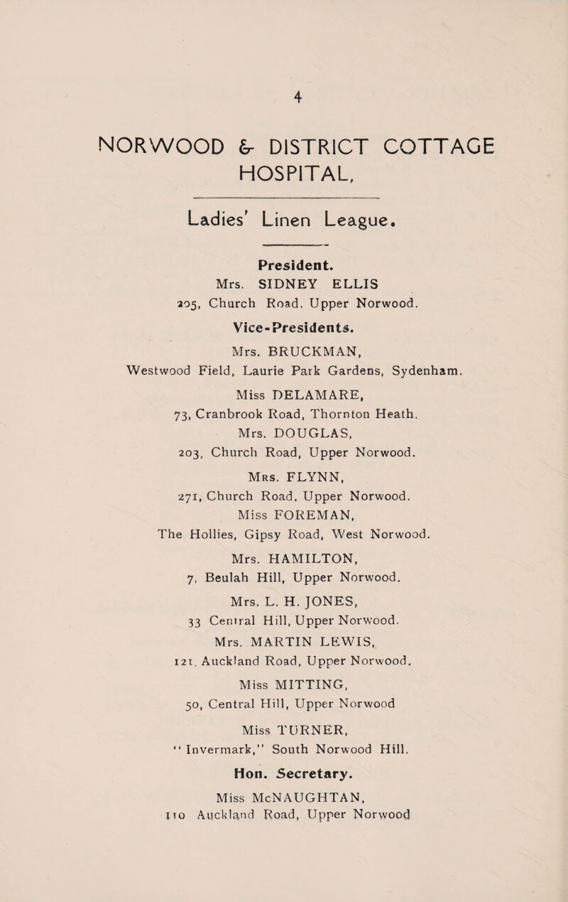 NORWOOD dr DISTRICT COTTAGE HOSPITAL, Ladies' Linen League. President. Mrs. SIDNEY ELLIS 205, Church Road. Upper Norwood. Vice-Presidents. Mrs. BRUCKMAN, Westwood Field, Laurie Park Gardens, Sydenham. Miss DELAMARE, 73, Cranbrook Road, Thornton Heath. Mrs. DOUGLAS, 203, Church Road, Upper Norwood. Mrs. FLYNN, 271, Church Road, Upper Norwood. Miss FOREMAN, The Hollies, Gipsy Road, West Norwood. Mrs. HAMILTON, 7, Beulah Hill, Upper Norwood. Mrs. L. H. JONES, 33 Central Hill, Upper Norwood. Mrs. MARTIN LEWIS, 121, Auckland Road, Upper Norwood. Miss MITTING, 50, Central Hill, Upper Norwood Miss TURNER, “ Invermark,” South Norwood Hill. Hon. Secretary. Miss McNAUGHTAN, jto Auckland Road, Upper Norwood