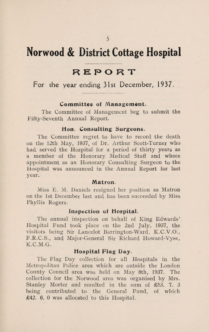 Norwood & District Cottage Hospital report For the year ending 31st December, 1937. Committee of Management. The Committee of Management beg to submit the Fifty-Seventh Annual Report. Hon. Consulting Surgeons. The Committee regret to have to record the death on the 12tli May, 1937, of Dr. Arthur Scott-Turner who had served the Hospital for a period of thirty years as a member of the Honorary Medical Staff and whose appointment as an Honorary Consulting Surgeon to the Hospital was announced in the Annual Report for last year. Matron. Miss E. M. Daniels resigned her position as Matron on the 1st December last and, has been succeeded by Miss Phyllis Rogers. inspection of Hospital. The annual inspection on behalf of King Edwards’ Hospital Fund took place on the 2nd July, 1937, the visitors being Sir Lancelot Barrington-Ward, K.C.V.O., F.R.C.S., and Major-General Sir Richard Ploward-Vyse, K.C.M.G. Hospital Flag Day. The Flag Day collection for all Hospitals in the Metropolitan Police area which are outside the London County Council area was held on May 8th, 1937. The collection for the Norwood area was organised by Mrs. Stanley Morter and resulted in the sum of £53. 7. 3 being contributed to the General Fund, of which £42. 6. 0 was allocated to this Hospital.